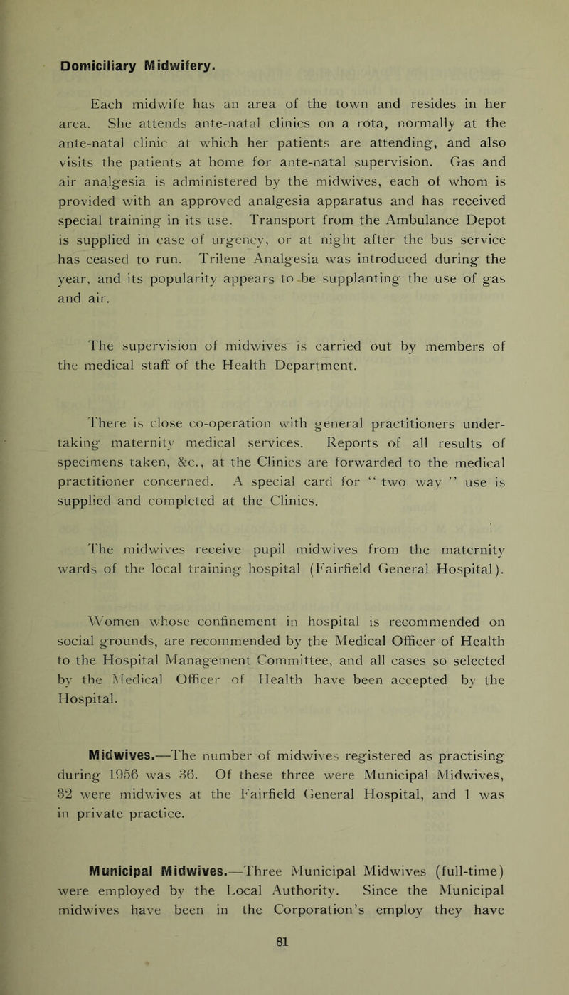 Domiciliary Midwifery. Each midvvile has an area of the town and resides in her area. She attends ante-natal clinics on a rota, normally at the ante-natal clinic at which her patients are attending', and also visits the patients at home for ante-natal supervision. Gas and air analg-esia is administered by the midwives, each of whom is provided with an approved analg-esia apparatus and has received special training in its use. Transport from the Ambulance Depot is supplied in case of urgency, or at night after the bus service has ceased to run. Trilene Analg-esia was introduced during the year, and its popularity appears to be supplanting the use of gas and air. The supervision of midwives is carried out by members of the medical staff of the Health Department. There is close co-operation with general practitioners under- taking maternity medical services. Reports of all results of specimens taken, &c., at the Clinics are forwarded to the medical practitioner concerned. A special card for “ two way ” use is supplied and completed at the Clinics. The midwives receive pupil midwives from the maternity wards of the local training hospital (Fairfield General Hospital). Women whose confinement in hospital is recommended on social grounds, are recommended by the Medical Officer of Health to the Hospital Management Committee, and all cases so selected by the Medical Officer of Flealth have been accepted bv the Hospital. Midwives.—The number of midwives registered as practising during 1956 was 36. Of these three were Municipal Midwives, 32 were midwives at the Fairfield General Hospital, and 1 was in private practice. Municipal Midwives.—Three Aiunicipal Midwives (full-time) were employed by the Local Authority. Since the Municipal midwives have been in the Corporation’s employ they have