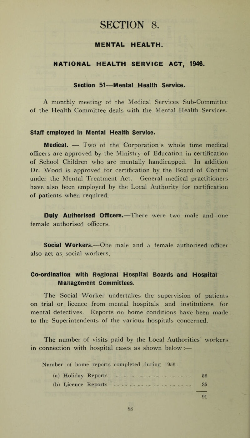 MENTAL HEALTH. NATIONAL HEALTH SERVICE ACT, 1946. Section 51—Mental Health Service. A monthly meeting of the Medical Services Sub-Committee of the Health Committee deals with the Mental Health Services. Staff employed in Mental Health Service. Medical. — Two of the Corporation’s whole time medical officers are approved by the Ministry of Education in certification of School Children who are mentally handicapped. In addition Dr. Wood is approved for certification by the Board of Control under the Mental Treatment Act. General medical practitioners have also been employed by the Local Authority for certification of patients when required. Duly Authorised Officers.—There were two male and one female authorised officers. Social Workers.—One male and a female authorised officer also act as social workers. Co-ordination with Regional Hospital Boards and Hospital Management Committees. The Social Worker undertakes the supervision of patients on trial or licence from mental hospitals and institutions for mental defectives. Reports on home conditions have been made to the Superintendents of the various hospitals concerned. The number of visits paid by the Local Authorities’ workers in connection with hospital cases as shown below :— Number of home reports completed during 1956: (a) Holiday Reports 56 (b) Licence Reports 35 91