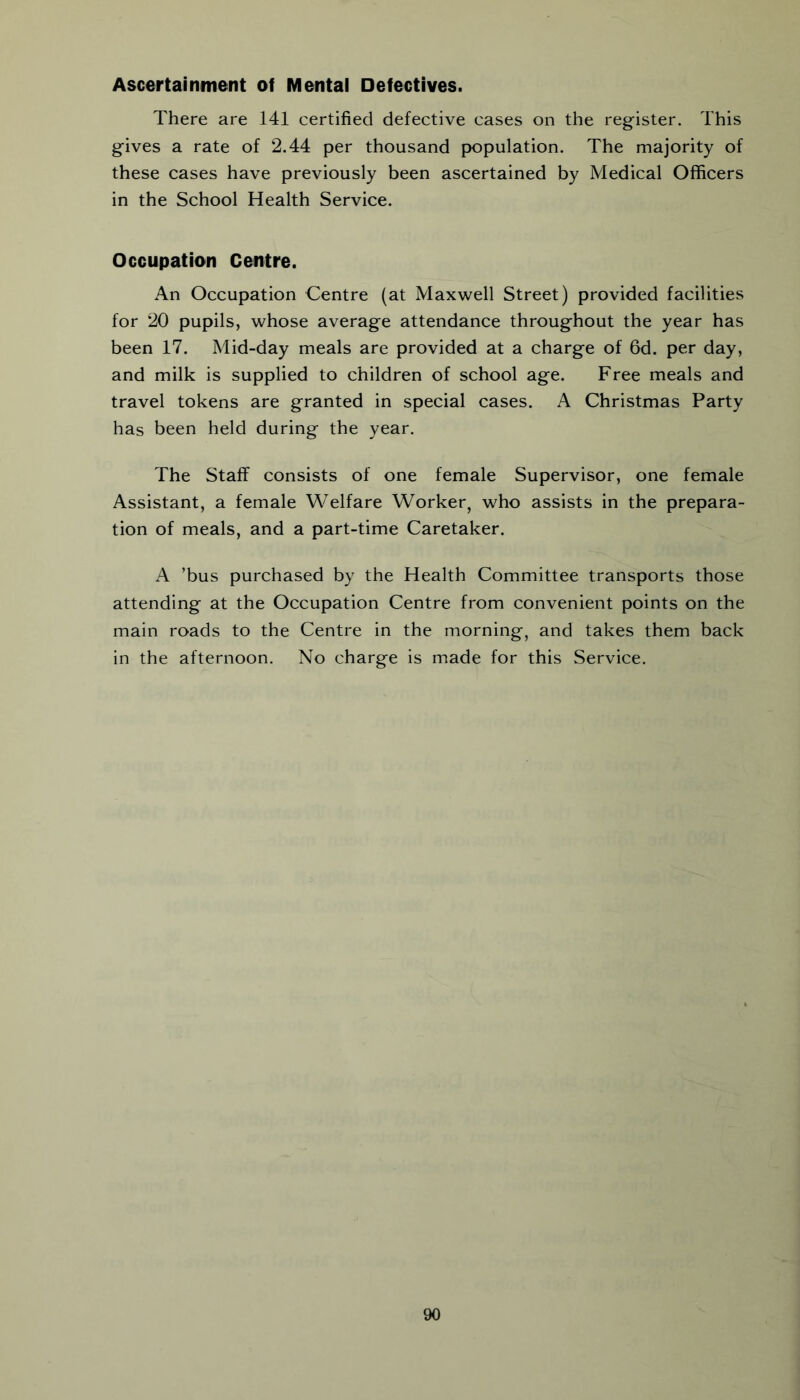 Ascertainment of Mental Defectives. There are 141 certified defective cases on the register. This gives a rate of 2.44 per thousand population. The majority of these cases have previously been ascertained by Medical Officers in the School Health Service. Occupation Centre. An Occupation Centre (at Maxwell Street) provided facilities for 20 pupils, whose average attendance throughout the year has been 17. Mid-day meals are provided at a charge of 6d. per day, and milk is supplied to children of school age. Free meals and travel tokens are granted in special cases. A Christmas Party has been held during the year. The Staff consists of one female Supervisor, one female Assistant, a female Welfare Worker, who assists in the prepara- tion of meals, and a part-time Caretaker. A ’bus purchased by the Health Committee transports those attending at the Occupation Centre from convenient points on the main roads to the Centre in the morning, and takes them back in the afternoon. No charge is made for this Service.