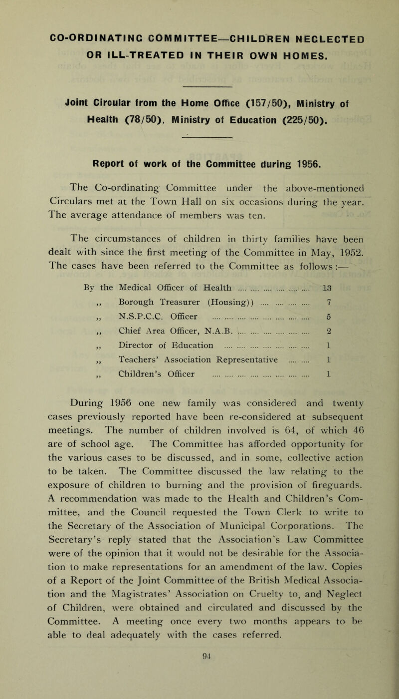 CO-ORDINATING COMMITTEE—CHILDREN NEGLECTED OR ILL-TREATED IN THEIR OWN HOMES. Joint Circular from the Home Office (157/50), Ministry of Health (78/50), Ministry of Education (225/50). Report of work of the Committee during 1956. The Co-ordinating Committee under the above-mentioned Circulars met at the Town Hall on six occasions during' the year. The average attendance of members was ten. The circumstances of children in thirty families have been dealt with since the first meeting of the Committee in May, 1952. The cases have been referred to the Committee as follows :— By the Medical Officer of Health 13 ,, Borough Treasurer (Housing)) 7 „ N.S.P.C.C. Officer 5 ,, Chief Area Officer, N.A.B 2 ,, Director of Education 1 ,, Teachers’ Association Representative 1 ,, Children’s Officer 1 During 1956 one new family was considered and twenty cases previously reported have been re-considered at subsequent meetings. The number of children involved is 64, of which 46 are of school age. The Committee has afforded opportunity for the various cases to be discussed, and in some, collective action to be taken. The Committee discussed the law relating to the exposure of children to burning and the provision of fireguards. A recommendation was made to the Health and Children’s Com- mittee, and the Council requested the Town Clerk to write to the Secretary of the Association of Municipal Corporations. The Secretary’s reply stated that the Association’s Law Committee were of the opinion that it would not be desirable for the Associa- tion to make representations for an amendment of the law. Copies of a Report of the Joint Committee of the British Medical Associa- tion and the Magistrates’ Association on Cruelty to, and Neglect of Children, were obtained and circulated and discussed by the Committee. A meeting once every two months appears to be able to deal adequately with the cases referred.