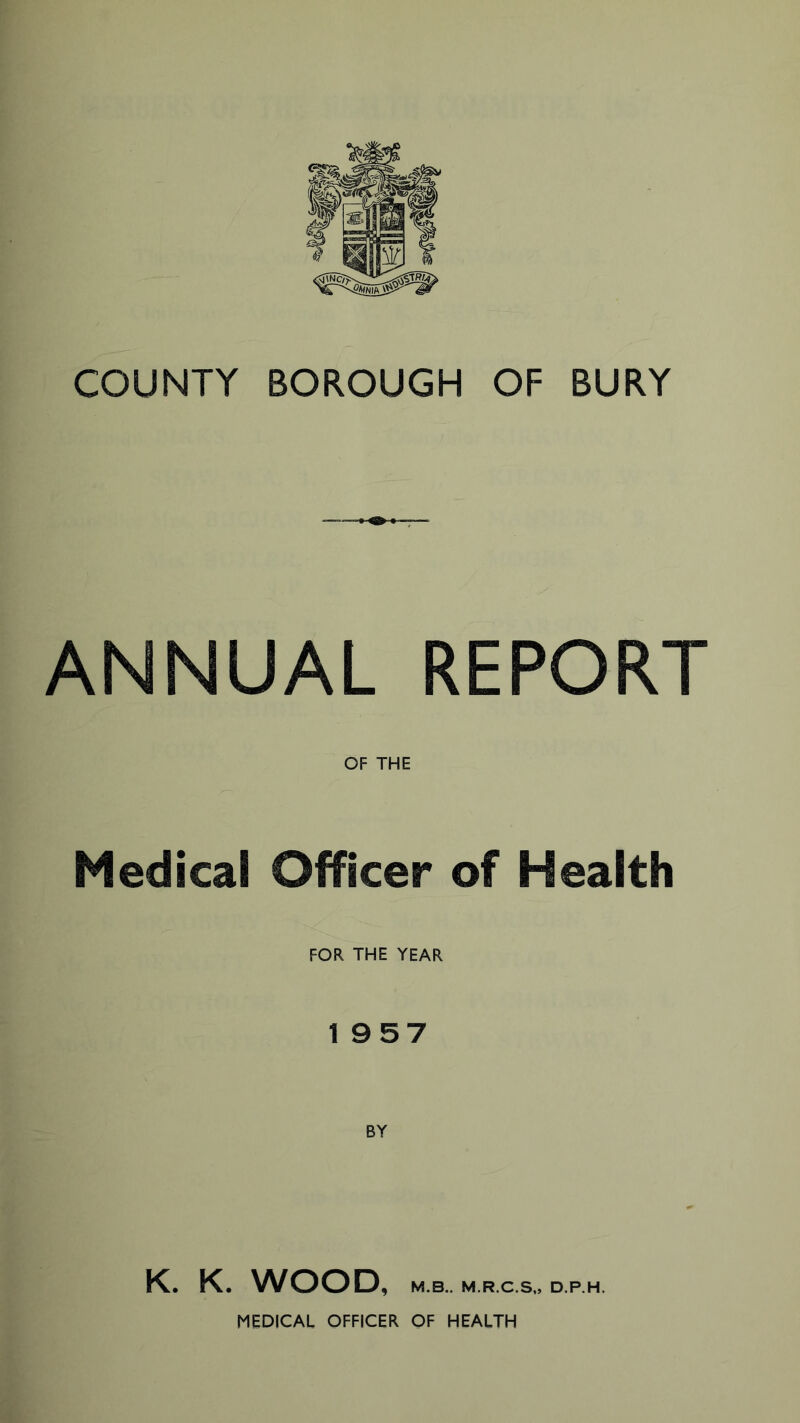 COUNTY BOROUGH OF BURY ANNUAL REPORT OF THE Medical Officer of Health FOR THE YEAR 1957 K. K. WOOD, M.B.. M.R.C.So D.P.H. MEDICAL OFFICER OF HEALTH