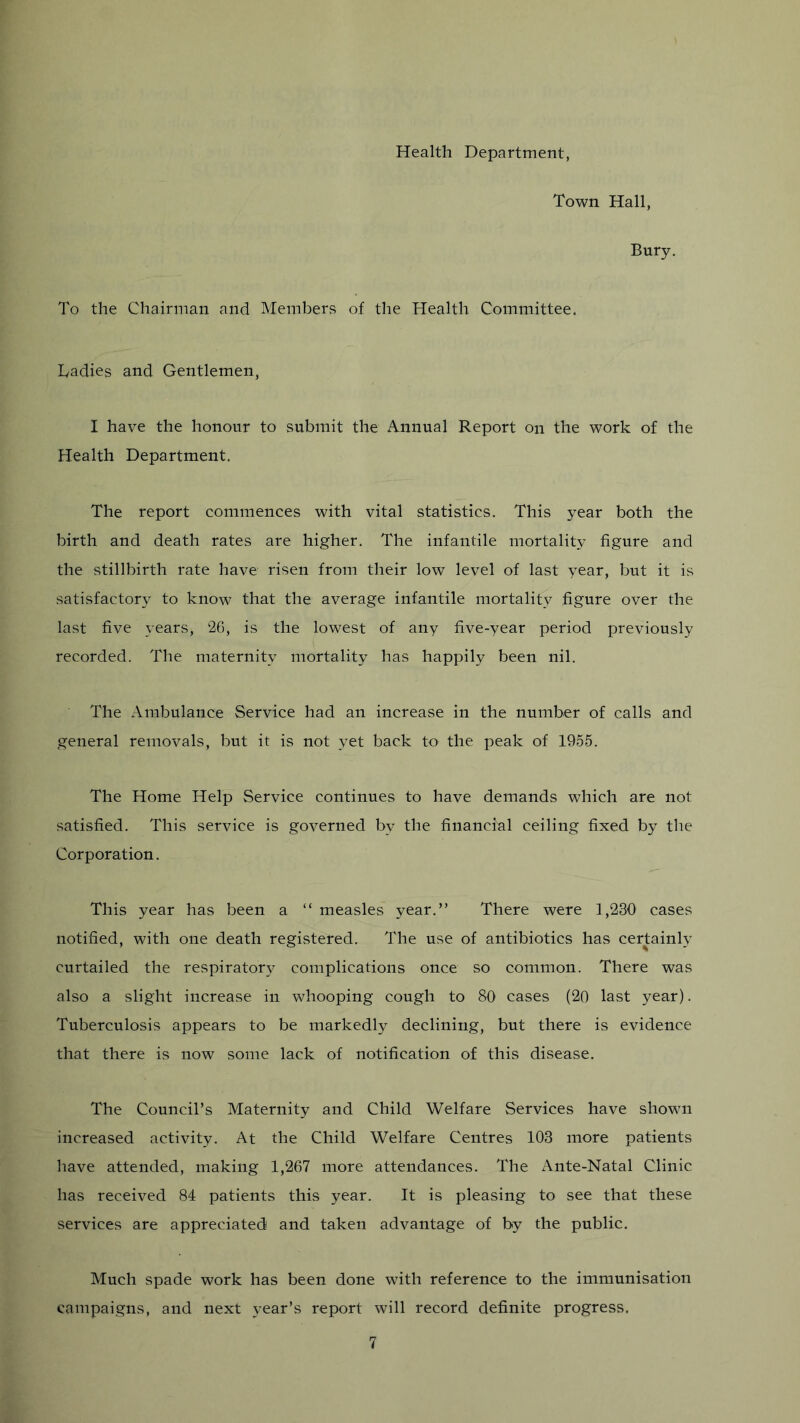 Health Department, Town Hall, Bury, To the Chairman and Members of the Health Committee, Tadies and Gentlemen, I have the honour to submit the Annual Report on the work of the Health Department. The report commences with vital statistics. This year both the birth and death rates are higher. The infantile mortality figure and the stillbirth rate have risen from their low level of last year, but it is satisfactory to know that the average infantile mortality figure over the last five years, 20, is the lowest of any five-year period previously recorded. The maternity mortality has happily been nil. The Ambulance Service had an increase in the number of calls and general removals, but it is not yet back to the peak of 1955. The Home Help Service continues to have demands which are not satisfied. This service is governed by the financial ceiling fixed by the Corporation. This year has been a “ measles year.” There were 1,230 cases notified, with one death registered. The use of antibiotics has certainly curtailed the respiratory complications once so common. There was also a slight increase in whooping cough to 80 cases (20 last year). Tuberculosis appears to be markedly declining, but there is evidence that there is now some lack of notification of this disease. The Council’s Maternity and Child Welfare Services have shown increased activity. At the Child Welfare Centres 103 more patients have attended, making 1,267 more attendances. The Ante-Natal Clinic has received 84 patients this year. It is pleasing to see that these services are appreciated and taken advantage of by the public. Much spade work has been done with reference to the immunisation campaigns, and next year’s report will record definite progress.