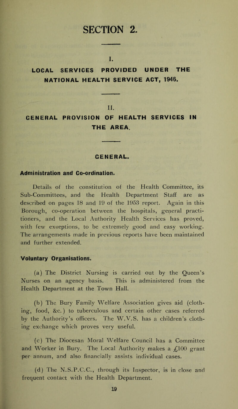 SECTION 2 I. LOCAL SERVICES PROVIDED UNDER THE NATIONAL HEALTH SERVICE ACT, 1946. II. GENERAL PROVISION OF HEALTH SERVICES IN THE AREA. GENERAL. Administration and Co-ordination. Details of the constitution of the Health Committee, its Sub-Committees, and the Health Department Staff are as described on pages 18 and 19 of the 1953 report. Again in this Borough, co-operation between the hospitals, general practi- tioners, and the Local Authority Health Services has proved, with few exceptions, to be extremely good and easy working. The arrangements made in previous reports have been maintained and further extended. Voluntary Organisations. (a) The District Nursing is carried out by the Queen’s Nurses on an agency basis. This is administered from the Health Department at the Town Hall. (b) The Bury Family Welfare Association gives aid (cloth- ing, food, &c.) to tuberculous and certain other cases referred by the Authority’s officers. The W.V.S. has a children’s cloth- ing exchange which proves very useful. (c) The Diocesan Moral Welfare Council has a Committee and Worker in Bury. The Local Authority makes a ;£100 grant per annum, and also financially assists individual cases. (d) The N.S.P.C.C., through its Inspector, is in close and frequent contact with the Health Department.