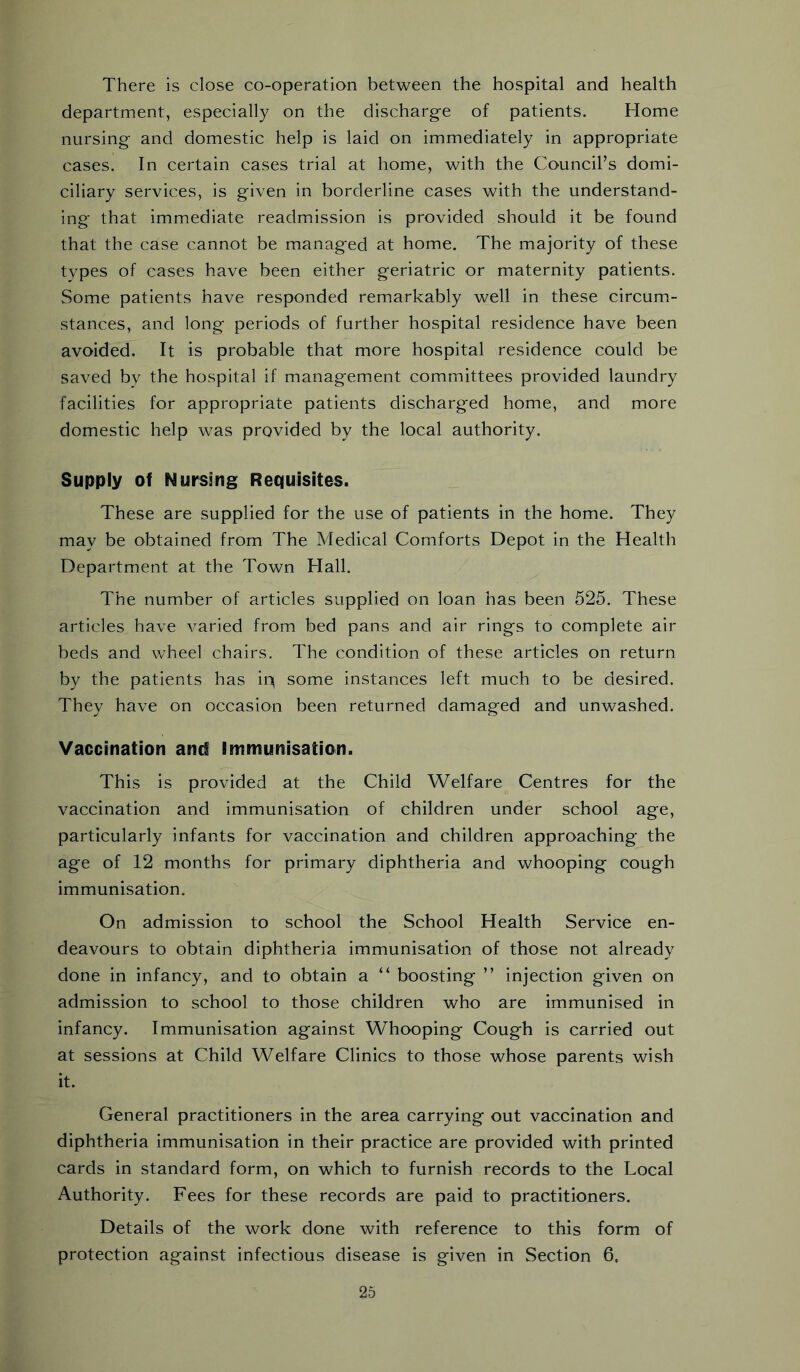There is close co-operation between the hospital and health department, especially on the discharge of patients. Home nursing and domestic help is laid on immediately in appropriate cases. In certain cases trial at home, with the Council’s domi- ciliary services, is given in borderline cases with the understand- ing that immediate readmission is provided should it be found that the case cannot be managed at home. The majority of these types of eases have been either geriatric or maternity patients. Some patients have responded remarkably well in these circum- stances, and long periods of further hospital residence have been avoided. It is probable that more hospital residence could be saved by the hospital if management committees provided laundry facilities for appropriate patients discharged home, and more domestic help was provided by the local authority. Supply of Nursing Requisites. These are supplied for the use of patients in the home. They may be obtained from The Medical Comforts Depot in the Health Department at the Town Hall. The number of articles supplied on loan has been 525. These articles have varied from bed pans and air rings to complete air beds and wheel chairs. The condition of these articles on return by the patients has ip some instances left much to be desired. They have on occasion been returned damaged and unwashed. Vaccination and Immunisation. This is provided at the Child Welfare Centres for the vaccination and immunisation of children under school age, particularly infants for vaccination and children approaching the age of 12 months for primary diphtheria and whooping cough immunisation. On admission to school the School Health Service en- deavours to obtain diphtheria immunisation of those not already done in infancy, and to obtain a “ boosting ” injection given on admission to school to those children who are immunised in infancy. Immunisation against Whooping Cough is carried out at sessions at Child Welfare Clinics to those whose parents wish it. General practitioners in the area carrying out vaccination and diphtheria immunisation in their practice are provided with printed cards in standard form, on which to furnish records to the Local Authority. Fees for these records are paid to practitioners. Details of the work done with reference to this form of protection against infectious disease is given in Section 6. 26