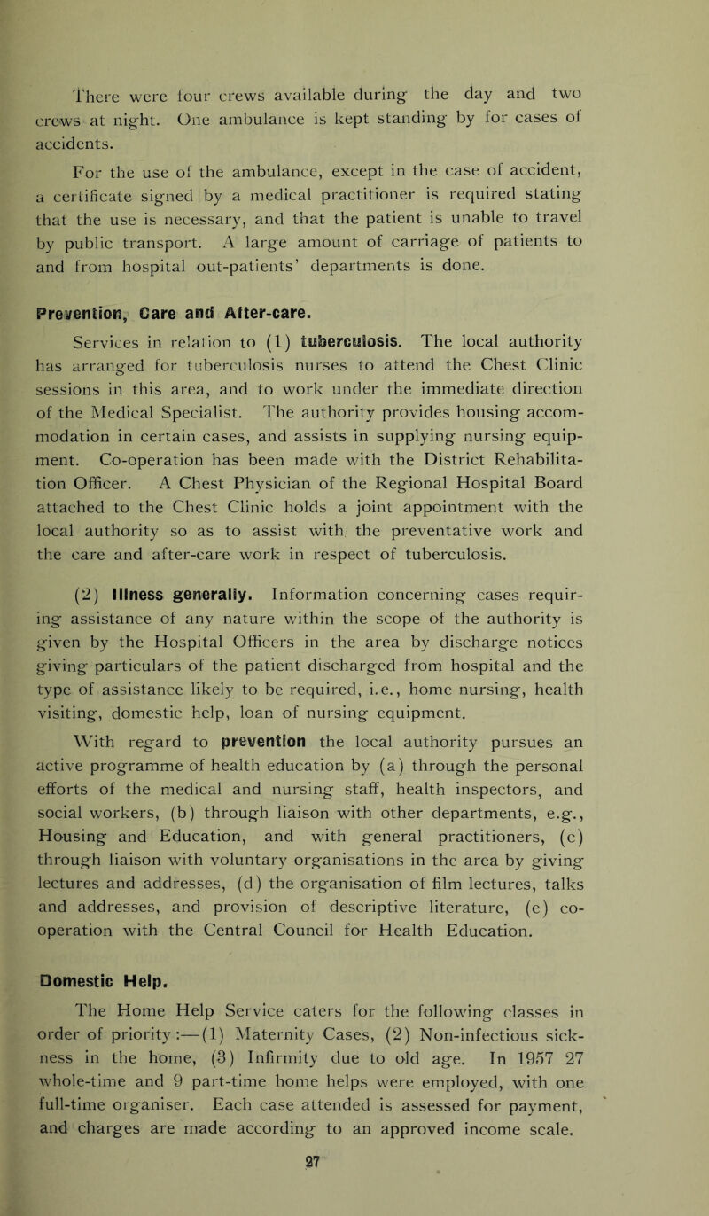 There were lour crews available during the day and two crews at night. One ambulance is kept standing by for cases of accidents. For the use of the ambulance, except in the case of accident, a certificate signed by a medical practitioner is required stating that the use is necessary, and that the patient is unable to travel by public transport. A large amount of carriage of patients to and from hospital out-patients’ departments is done. Prevention, Care and After-care. Services in relalion to (1) tisberctdosis. The local authority has arranged for tuberculosis nurses to attend the Chest Clinic sessions in this area, and to work under the immediate direction of the Medical Specialist. The authority provides housing accom- modation in certain cases, and assists in supplying nursing equip- ment. Co-operation has been made with the District Rehabilita- tion Officer. A Chest Physician of the Regional Hospital Board attached to the Chest Clinic holds a joint appointment with the local authority so as to assist with, the preventative work and the care and after-care work in respect of tuberculosis. (2) Illness generally. Information concerning cases requir- ing assistance of any nature within the scope of the authority is given by the Hospital Officers in the area by discharge notices giving particulars of the patient discharged from hospital and the type of assistance likely to be required, i.e., home nursing, health visiting, domestic help, loan of nursing equipment. With regard to prevention the local authority pursues an active programme of health education by (a) through the personal efforts of the medical and nursing staff, health inspectors, and social workers, (b) through liaison with other departments, e.g., Housing and Education, and with general practitioners, (c) through liaison with voluntary organisations in the area by giving lectures and addresses, (d) the organisation of film lectures, talks and addresses, and provision of descriptive literature, (e) co- operation with the Central Council for Health Education. Domestic Help. The Home Help Service caters for the following classes in order of priority:—(1) Maternity Cases, (2) Non-infectious sick- ness in the home, (3) Infirmity due to old age. In 1957 27 whole-time and 9 part-time home helps were employed, with one full-time organiser. Each case attended Is assessed for payment, and charges are made according to an approved income scale.