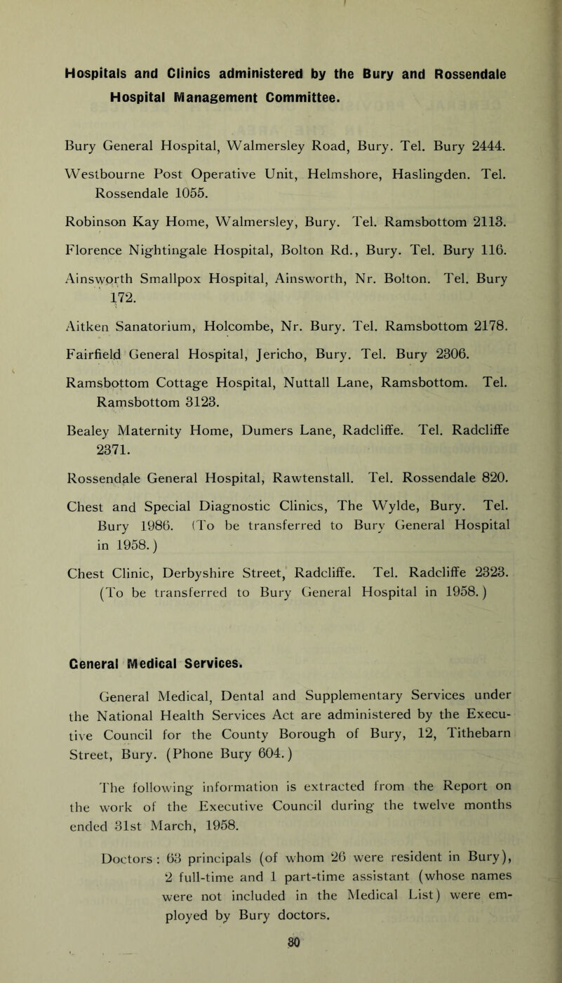 Hospitals and Clinics administered by the Bury and Rossendale Hospital fVianagement Committee. Bury General Hospital, Walmersley Road, Bury. Tel. Bury 2444. Westbourne Post Operative Unit, Helmshore, Hasling-den. Tel. Rossendale 1055. Robinson Kay Home, Walmersley, Bury. Tel. Ramsbottom 2113. Florence Nightingale Hospital, Bolton Rd., Bury. Tel. Bury 116. Ainsworth Smallpox Hospital, Ainsworth, Nr. Bolton. Tel. Bury ip. Aitken Sanatorium, Holcombe, Nr. Bury. Tel. Ramsbottom 2178. Fairfield General Hospital, Jericho, Bury. Tel. Bury 2306. Ramsbottom Cottage Hospital, Nuttall Lane, Ramsbottom. Tel. Ramsbottom 3123. Bealey Maternity Home, Dumers Lane, Radcliffe. Tel. Radcliffe 2371. Rossendale General Hospital, Rawtenstall. Tel. Rossendale 820. Chest and Special Diagnostic Clinics, The Wylde, Bury. Tel. Bury 1986. (To be transferred to Bury General Hospital in 1958.) Chest Clinic, Derbyshire Street, Radcliffe. Tel. Radcliffe 2323. (To be transferred to Bury General Hospital in 1958.) General EVledical Services. General Medical, Dental and Supplementary Services under the National Health Services Act are administered by the Execu- tive Council for the County Borough of Bury, 12, Tithebarn Street, Bury. (Phone Bury 604.) The following information is extracted from the Report on the work of the Executive Council during the twelve months ended 31st March, 1958. Doctors: 63 principals (of whom 26 were resident in Bury), 2 full-time and 1 part-time assistant (whose names were not included in the Medical List) were em- ployed by Bury doctors.