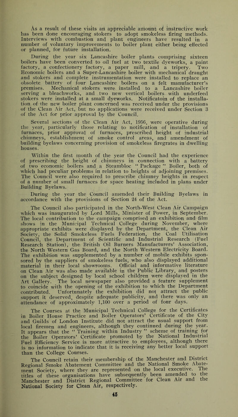 As a resuit of these visits aii appreciable auiount of instructive work has been done encouraging stokers to adopt smokeless firing methods. Interviews with combustion and plant engineers have resulted in a number of voluntary improvements to boiler plant either being effected or planned, for future installation. During the year six Lancashire boiler plants comprising sixteen boilers have been converted to oil fuel at two textile dyeworks, a paint factory, a confectionery factory, a paper mill, and a tripery. Two Economic boilers and a Super-Lancashire boiler with mechanical draught and stokers and complete instrumentation were installed to replace an obsolete battery of four Lancashire boilers on a felt manufacturer’s premises. Mechanical stokers were^ installed to a Lancashire boiler serving a bleach works, and two new vertical boilers with underfeed stokers were installed at a small dyeworks. Notificatoin of the installa- tion of the new boiler plant concerned was received under the provisions of the Clean Air Act, but no applications were received under Section 3 of the Act for prior approval by the Council. Several sections of the Clean Air Act, 1956, were operative during the year, particularly those relating to notification of installation of furnaces, prior approval of furnaces, prescribed height of industrial chimneys, establishment of smoke control areas, and amendment of building byelaws concerning provision of smokeless firegrates in dwelling houses. Within the first month of the year the Council had the experience of prescribing the height of chimneys in connection with a battery of two economic boilers and a Steambloc “Package” Boiler, both of which had peculiar problems in relation to heights of adjoining premises. The Council were also required to prescribe chinmey heights in respect of a number of small furnaces for space heating included in plans under Building Byelaws, During the year the Council amended their Building Byelaws in accordance with the provisions of Section 24 of the Act. The Council also participated in the North-West Clean Air Campaign which was inaugurated by Lord Mills, Minister of Power, in September. The local contribution to the campaign comprised an exhibition and film shows in the Municipal Technical College during November, where appropriate exhibits were displayed by the Department, the Clean Air Society, the Solid Smokeless Fuels Federation, the Coal Utilisation Council, the Department of Scientific and Industrial Research ^ (Fuel Research Station), the British Oil Burners Manufacturers’ Association, the North Western Gas Board, and the North Western Electricity Board, The exhibition was supplemented by a number of mobile exhibits spon- sored by the suppliers of smokeless fuels, who also displayed additional material in their local showrooms. Official and informative literature on Clean Air was also made available in the Public Library, and posters on the subject designed by local school children were displayed in the Art Gallery, The local newspaper also provided a feature supplement to coincide with the opening of the exhibition to which the Department contributed. Unfortunately the exhibition did not attract the public support it deserved, despite adequate publicity, and there was only an attendance of approximately 1,100 over a period of four days. The Courses at the Municipal Technical College for the Certificates in Boiler House Practice and Boiler Operators’ Certificate of the City and Guilds of London Institute did not attract the usual support from local firemen and engineers, although they continued during the year. It appears that the “ Training within Industry ” scheme of training for the Boiler Operators’ Certificate promoted by the National Industrial Fuel Efficiency Service is more attractive to employees, although there is no information to indicate that it is receiving any better local support than the College Courses. The Council retain their membership of the Manchester and District Regional Smoke Abatement Committee and the National Smoke Abate- ment Society, where thev are represented on the local executive. The titles of these organisations have subsequently been amended to the Manchester and District Regional Committee for Clean Air and the National Society for Clean Air, respectively.