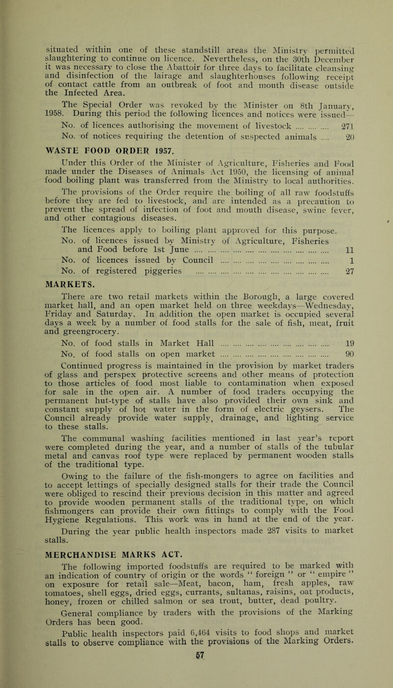 situated within one of these standstill areas the Ministry permitted slaughtering to continue on licence. Nevertheless, on the 30th December it was. necessary to close the Abattoir for three days to facilitate cleansing and disinfection of the lairage and slaughterhouses following receip't of contact cattle from an outbreak of foot and mouth disease outside the Infected Area. The Special Order was revoked by the Minister on 8th January, 1958. During this period the following licences and notices were issued— No. of licences authorising the movement of livestock 271 No. of notices requiring the detention of suspected animals .... 20 WASTE FOOD ORDER 1957. Under this Order of the Minister of Agriculture, Fisheries and Food made under the Diseases of Animals Act 1950, the licensing of animal food boiling plant was transferred from the Ministry to local authorities. The provisions of the Order require the boiling of all raw foodstuffs before they are fed to livestock, and are intended as a precaution to prevent the spread of infection of foot and mouth disease, swine fever, and other contagious diseases. The licences apply to boiling plant approved for this purpose. No. of licences issued by Ministry of Agriculture, Fisheries and Food before 1st June 11 No. of licences issued by Council 1 No. of registered piggeries 27 MARKETS. There are two retail markets within the Borough, a large covered market hall, and an open market held on three weekdays—Wednesday, Friday and Saturday. In addition the open market is occupied several days a week by a number of food stalls for the sale of fish, meat, fruit and greengrocery. No. of food stalls in Market Hall 19 No. of food stalls on open market 90 Continued progress is maintained in the provision by market traders of glass and perspex protective screens and other means of protection to those articles of food most liable to contamination when exposed for sale in the open air. A number of food traders occupying the permanent hut-type of stalls have also provided their own sink and constant supply of hot water in the form of electric geysers. The Council already provide water supply, drainage, and lighting service to these stalls. The communal washing facilities mentioned in last year’s report were completed during the year, and a number of stalls of the tubular metal and canvas roof type were replaced by permanent wooden stalls of the traditional type. Owing to the failure of the fish-mongers to agree on facilities and to accept lettings of specially designed stalls for their trade the Council were obliged to rescind their previous decision in this matter and agreed to provide wooden permanent stalls of the traditional t57pe, on which fishmongers can provide their own fittings to comply with the F'ood Hygiene Regulations. This work was in hand at the end of the year. During the year public health inspectors made 287 visits to market stalls. MERCHANDISE MARKS ACT. The following imported foodstuffs are required to be marked with an indication of country of origin or the words “ foreign ” or “ empire ” on exposure for retail sale—Meat, bacon, ham, fresh apples, raw tomatoes, shell eggs, dried eggs, currants, sultanas, raisins, oat products, honey, frozen or chilled salmon or sea trout, butter, dead poultry. General compliance by traders with the provisions of the Marking Orders has been good. Public health inspectors paid 6,464 visits to food shops and market stalls to observe compliance with the provisions of the Marking Orders.