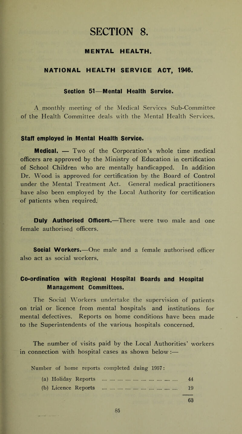 MENTAL HEALTH. NATIONAL HEALTH SERVICE ACT, 1946. Section 61—Mental Health Service. A monthly meeting- of the Medical Services Sub-Committee of the Health Committee deals with the Mental Health Services. Staff employed in Mental Health Service. Medical. — Two of the Corporation’s whole time medical officers are approved by the Ministry of Education in certification of School Children who are mentally handicapped. In addition Dr. Wood is approved for certification by the Board of Control under the Mental Treatment Act. General medical practitioners have also been employed by the Local Authority for certification of patients when required. Duly Authorised Officers.—There were two male and one female authorised officers. Social Workers.—One male and a female authorised officer also act as social workers. Co-ordination with Regional Hospital Boards and Hospital Management Committees. The Social Workers undertake the supervision of patients on trial or licence from mental hospitals and institutions for mental defectives. Reports on home conditions have been made to the Superintendents of the various hospitals concerned. The number of visits paid by the Local Authorities’ workers in connection with hospital cases as shown below:— Number of home reports completed duing 1957: (a) Holiday Reports 44 (b) Licence Reports 19 63