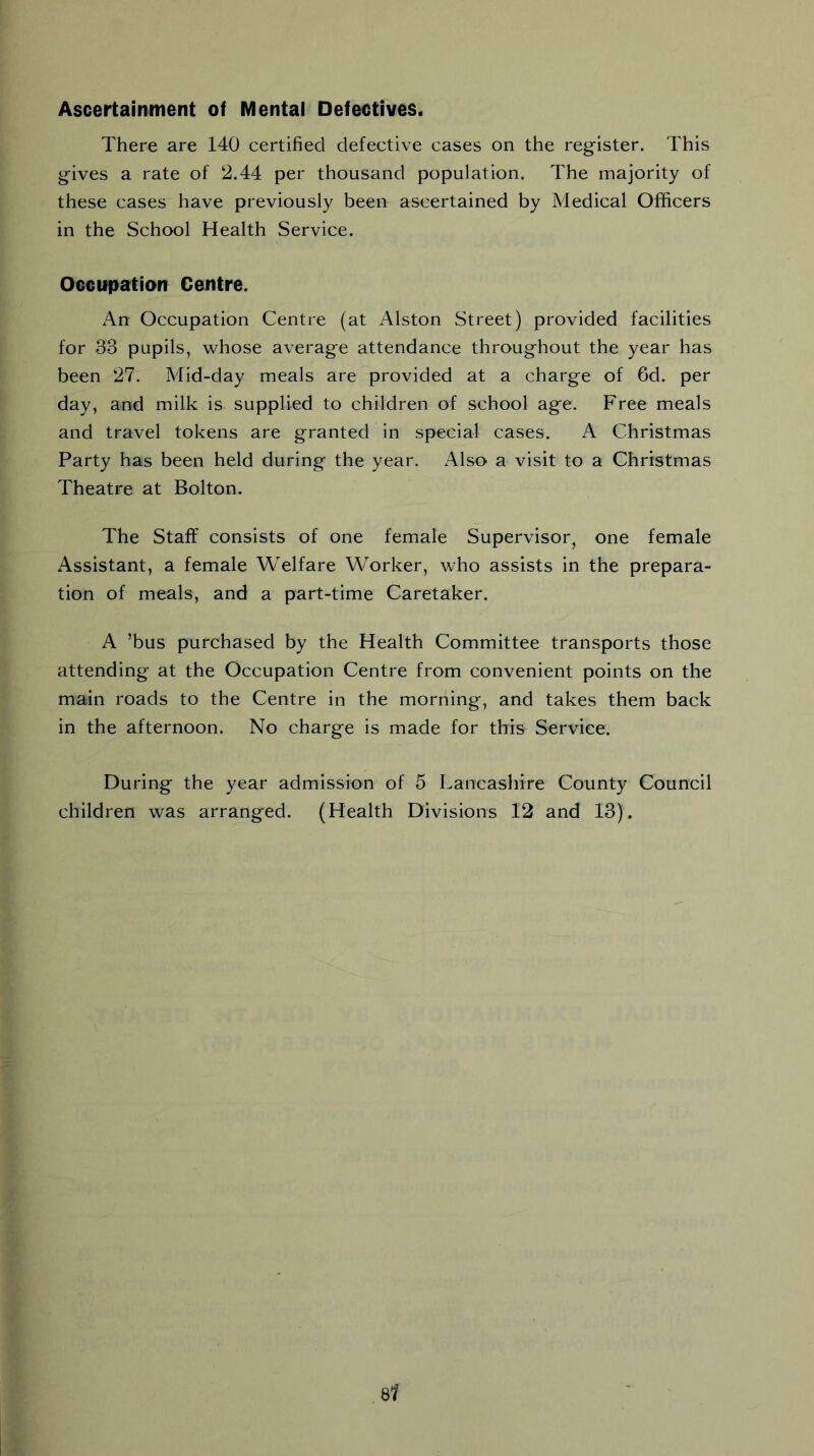 Ascertainment of Mental Defectives. There are 140 certified defective cases on the register. This gives a rate of 2.44 per thousand population. The majority of these cases have previously been ascertained by Medical Officers in the School Health Service. Occupation Centre. An Occupation Centre (at Alston Street) provided facilities for 33 pupils, whose average attendance throughout the year has been 27. Mid-day meals are provided at a charge of 6d. per day, and milk is supplied to children of school age. Free meals and travel tokens are granted in special cases. A Christmas Party has been held during the year. Also a visit to a Christmas Theatre at Bolton. The Staff consists of one female Supervisor, one female Assistant, a female Welfare Worker, who assists in the prepara- tion of meals, and a part-time Caretaker. A ’bus purchased by the Health Committee transports those attending at the Occupation Centre from convenient points on the main roads to the Centre in the morning, and takes them back in the afternoon. No charge is made for this Service. During the year admission of 5 Lancashire County Council children was arranged. (Health Divisions 12 and 13).