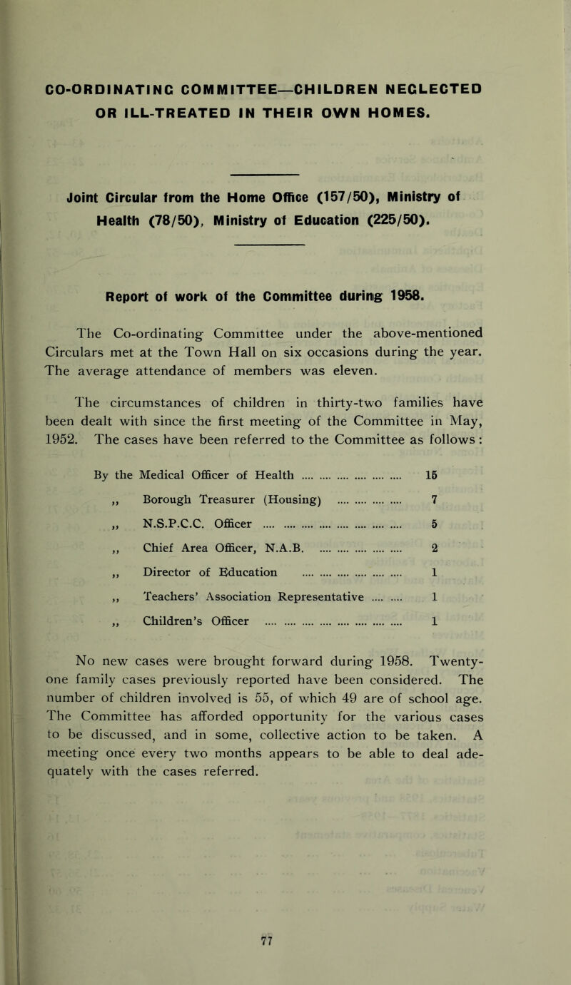 CO-ORDINATING COMMITTEE—CHILDREN NEGLECTED OR ILL-TREATED IN THEIR OWN HOMES. Joint Circular from the Home Office (157/50), Ministry of Health (78/50), Ministry of Education (225/50). Report of work of the Committee during 1958. The Co-ordinating Committee under the above-mentioned Circulars met at the Town Hall on six occasions during the year. The average attendance of members was eleven. The circumstances of children in thirty-two families have been dealt with since the first meeting of the Committee in May, 1952. The cases have been referred to the Committee as follows: By the Medical Officer of Health 15 ,, Borough Treasurer (Housing) 7 „ N.S.P.C.C. Officer 5 ,, Chief Area Officer, N.A.B 2 ,, Director of Education 1 ,, Teachers’ Association Representative 1 ,, Children’s Officer 1 No new cases were brought forward during 1958. Twenty- one family cases previously reported have been considered. The number of children involved is 55, of which 49 are of school age. The Committee has afforded opportunity for the various cases to be discussed, and in some, collective action to be taken. A meeting once every two months appears to be able to deal ade- quately with the cases referred.