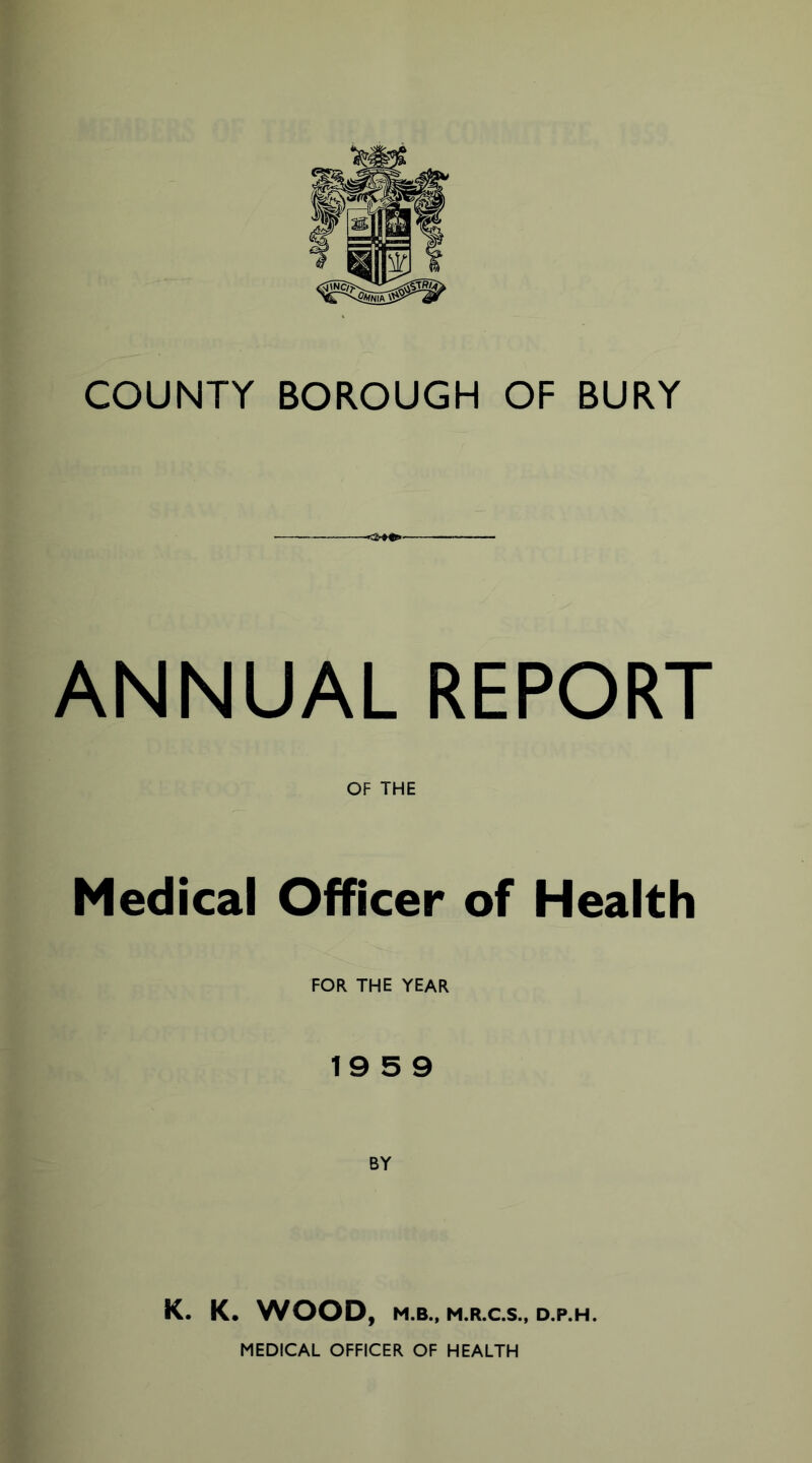 COUNTY BOROUGH OF BURY ANNUAL REPORT OF THE Medical Officer of Health FOR THE YEAR 19 5 9 BY K. K. WOOD, M.B., M.R.C.S., D.P.H. MEDICAL OFFICER OF HEALTH