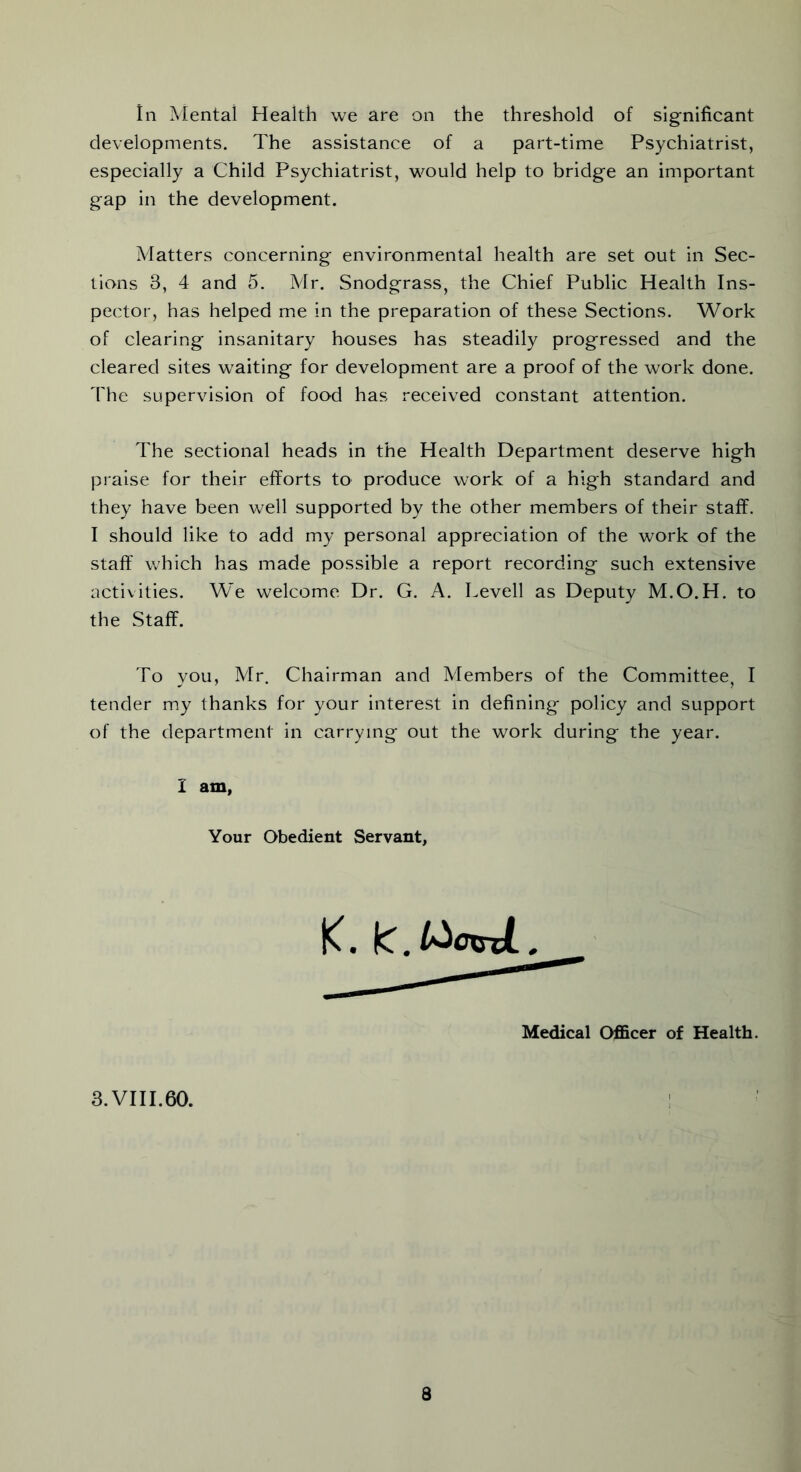 In Mental Health we are on the threshold of significant developments. The assistance of a part-time Psychiatrist, especially a Child Psychiatrist, would help to bridge an important gap in the development. Matters concerning environmental health are set out in Sec- tions 3, 4 and 5. Mr. Snodgrass, the Chief Public Health Ins- pector, has helped me in the preparation of these Sections. Work of clearing insanitary houses has steadily progressed and the cleared sites waiting for development are a proof of the work done. The supervision of food has received constant attention. The sectional heads in the Health Department deserve high praise for their efforts to produce work of a high standard and they have been well supported by the other members of their staff. I should like to add my personal appreciation of the work of the staff which has made possible a report recording such extensive activities. We welcome Dr. G. A. Levell as Deputy M.O.H. to the Staff. To you, Mr. Chairman and Members of the Committee, I tender my thanks for your interest in defining policy and support of the department in carrying out the work during the year. I am, Your Obedient Servant Medical Officer of Health. 3. VI11.60.