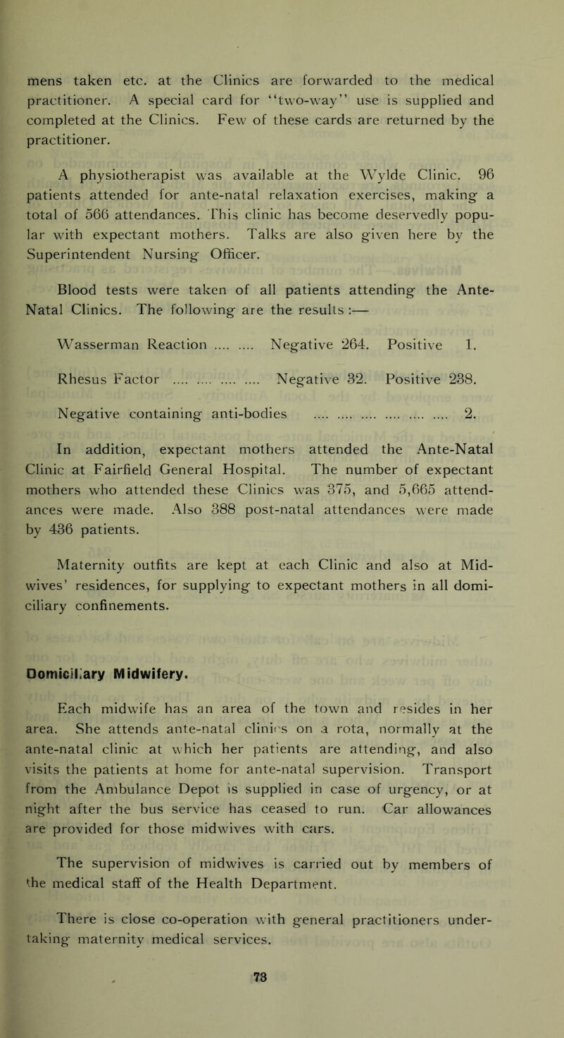 mens taken etc. at the Clinics are forwarded to the medical practitioner. A special card for “two-way” use is supplied and completed at the Clinics. Few of these cards are returned by the practitioner. A physiotherapist was available at the Wylde Clinic. 96 patients attended for ante-natal relaxation exercises, making a total of 566 attendances. This clinic has become deservedly popu- lar with expectant mothers. Talks are also given here by the Superintendent Nursing Officer. Blood tests were taken of all patients attending the Ante- Natal Clinics. The following are the results :— Wasserman Reaction Negative 264. Positive 1. Rhesus Factor Negative 32. Positive 238. Negative containing anti-bodies 2. In addition, expectant mothers attended the Ante-Natal Clinic at Fairfield General Hospital. The number of expectant mothers who attended these Clinics was 375, and 5,665 attend- ances were made. Also 388 post-natal attendances were made by 436 patients. Maternity outfits are kept at each Clinic and also at Mid- wives’ residences, for supplying to expectant mothers in all domi- ciliary confinements. Domiciliary Midwifery. Each midwife has an area of the town and resides in her area. She attends ante-natal clinics on a rota, normally at the ante-natal clinic at which her patients are attending, and also visits the patients at home for ante-natal supervision. Transport from the Ambulance Depot is supplied in case of urgency, or at night after the bus service has ceased to run. Car allowances are provided for those midwives with cars. The supervision of midwives is carried out by members of the medical staff of the Health Department. There is close co-operation with general practitioners under- taking' maternity medical services.