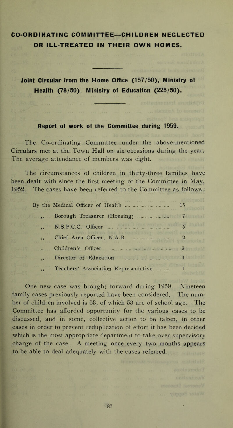 CO-ORDINATING COMMITTEE—CHILDREN NEGLECTED OR ILL-TREATED IN THEIR OWN HOMES. Joint Circular from the Home Office (157/50), Ministry of Health (78/50), Ministry of Education (225/50). Report of work of the Committee during 1959. The Co-ordinating Committee under the above-mentioned Circulars met at the Town Hall on six occasions during the year. The average attendance of members was eight. The circumstances of children in thirty-three families have been dealt with since the first meeting of the Committee in May, 1952. The cases have been referred to the Committee as follows : By the Medical Officer of Health 15 ,, Borough Treasurer (Housing) 7 „ N.S.P.C.C. Officer 5 ,, Chief Area Officer, N.A.B 2 Children’s Officer 2 ,, Director of Education 1 ,, Teachers’ Association Representative 1 One new case was brought forward during 1959. Nineteen family cases previously reported have been considered. The num- ber of children involved is 63, of which 53 are of school age. The Committee has afforded opportunity for the various cases to be discussed, and in some, collective action to bei taken, in other cases in order to prevent reduplication of effort it has been decided which is the most appropriate department to take over supervisory charge of the case. A meeting once every two months appears to be able to deal adequately with the cases referred.