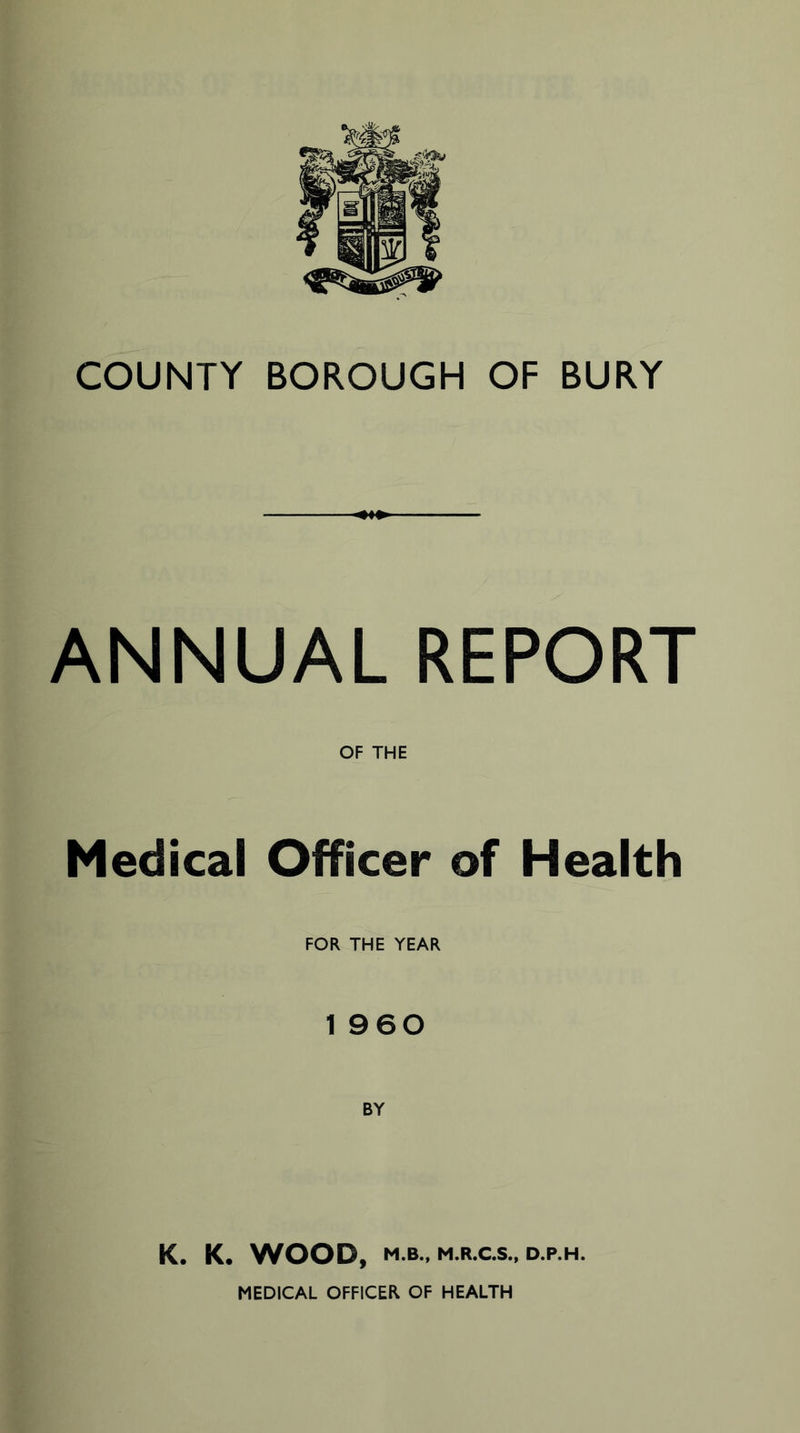 COUNTY BOROUGH OF BURY ANNUAL REPORT OF THE Medical Officer of Health FOR THE YEAR 1 960 K. K. WOOD, M.B., M.R.C.S., D.P.H. MEDICAL OFFICER OF HEALTH