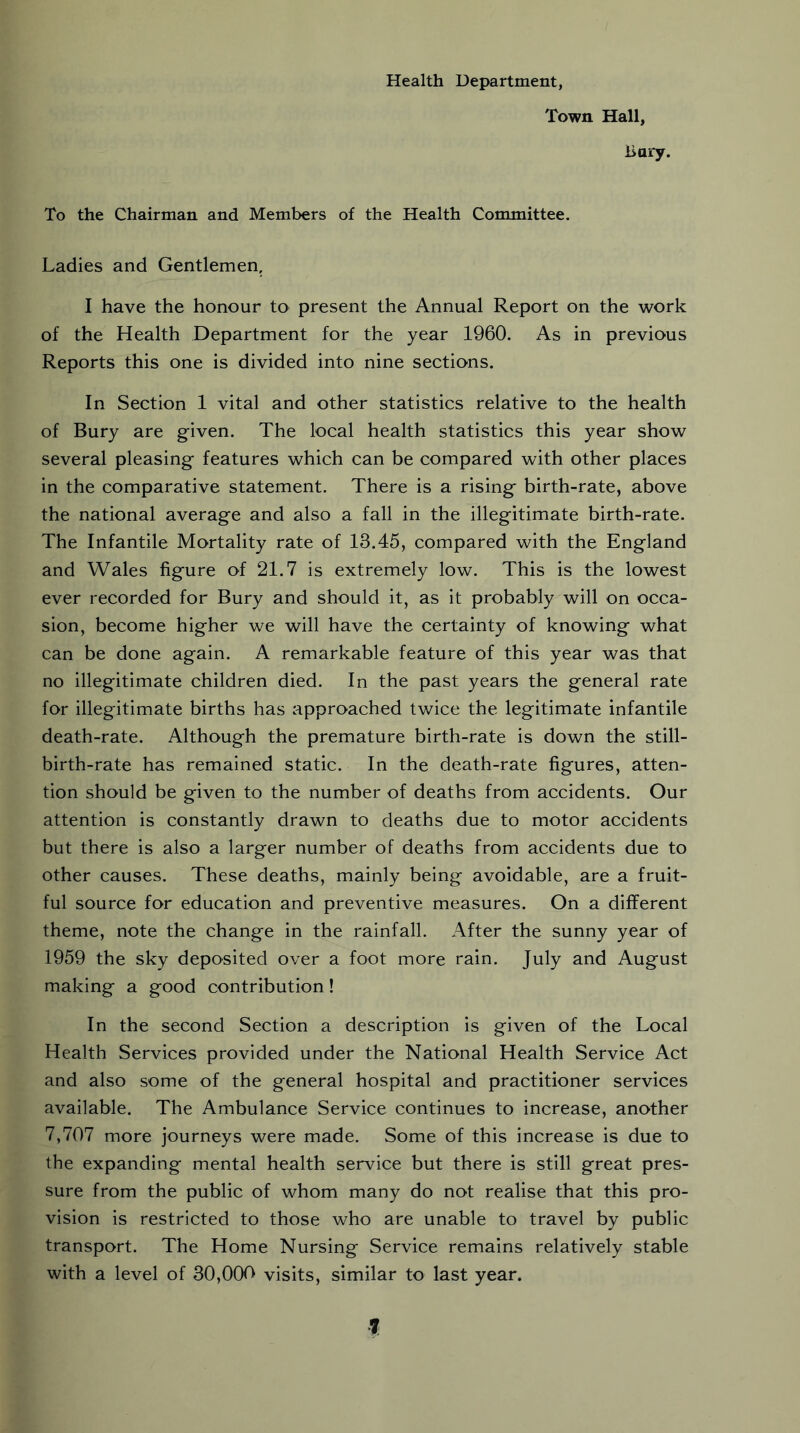 Health Department, Town Hall, Bary. To the Chairman and Members of the Health Committee. Ladies and Gentlemen. I have the honour to present the Annual Report on the work of the Health Department for the year 1960. As in previous Reports this one is divided into nine sections. In Section 1 vital and other statistics relative to the health of Bury are given. The local health statistics this year show several pleasing features which can be compared with other places in the comparative statement. There is a rising birth-rate, above the national average and also a fall in the illegitimate birth-rate. The Infantile Mortality rate of 13.45, compared with the England and Wales figure of 21.7 is extremely low. This is the lowest ever recorded for Bury and should it, as it probably will on occa- sion, become higher we will have the certainty of knowing what can be done again. A remarkable feature of this year was that no illegitimate children died. In the past years the general rate for illegitimate births has approached twice the legitimate infantile death-rate. Although the premature birth-rate is down the still- birth-rate has remained static. In the death-rate figures, atten- tion should be given to the number of deaths from accidents. Our attention is constantly drawn to deaths due to motor accidents but there is also a larger number of deaths from accidents due to other causes. These deaths, mainly being avoidable, are a fruit- ful source for education and preventive measures. On a different theme, note the change in the rainfall. After the sunny year of 1959 the sky deposited over a foot more rain. July and August making a good contribution! In the second Section a description is given of the Local Health Services provided under the National Health Service Act and also some of the general hospital and practitioner services available. The Ambulance Service continues to increase, another 7,707 more journeys were made. Some of this increase is due to the expanding mental health service but there is still great pres- sure from the public of whom many do not realise that this pro- vision is restricted to those who are unable to travel by public transport. The Home Nursing Service remains relatively stable with a level of 30,000 visits, similar to last year.