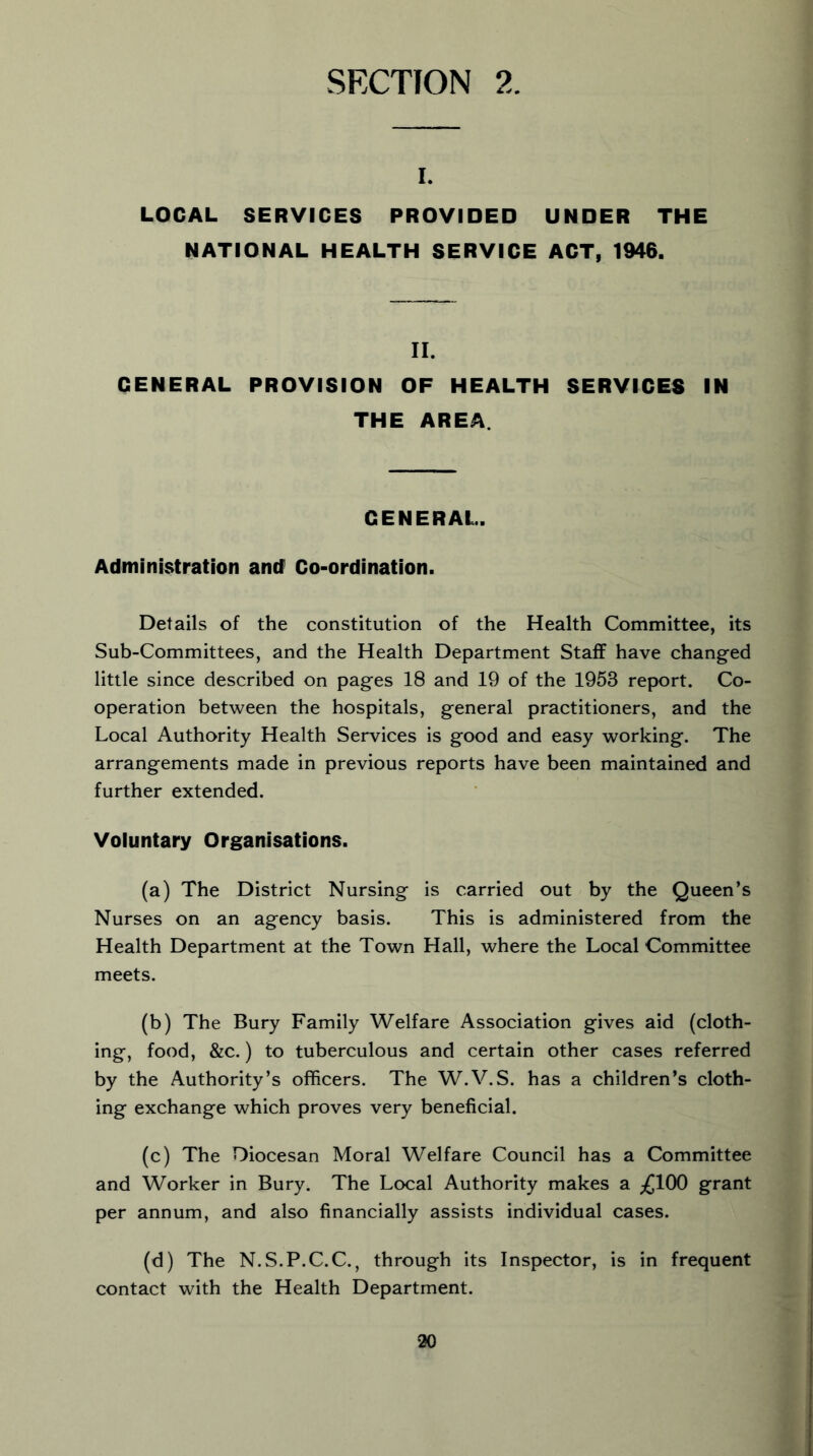 SECTION 2. I. LOCAL SERVICES PROVIDED UNDER THE NATIONAL HEALTH SERVICE ACT, 1946. II. GENERAL PROVISION OF HEALTH SERVICES IN THE AREA. GENERAL. Administration and Co-ordination. Details of the constitution of the Health Committee, its Sub-Committees, and the Health Department Staff have changed little since described on pages 18 and 19 of the 1953 report. Co- operation between the hospitals, general practitioners, and the Local Authority Health Services is good and easy working. The arrangements made in previous reports have been maintained and further extended. Voluntary Organisations. (a) The District Nursing is carried out by the Queen’s Nurses on an agency basis. This is administered from the Health Department at the Town Hall, where the Local Committee meets. (b) The Bury Family Welfare Association gives aid (cloth- ing, food, &c.) to tuberculous and certain other cases referred by the Authority’s officers. The W.V.S. has a children’s cloth- ing exchange which proves very beneficial. (c) The Diocesan Moral Welfare Council has a Committee and Worker in Bury. The Local Authority makes a ;£100 grant per annum, and also financially assists individual cases. (d) The N.S.P.C.C., through its Inspector, is in frequent contact with the Health Department.