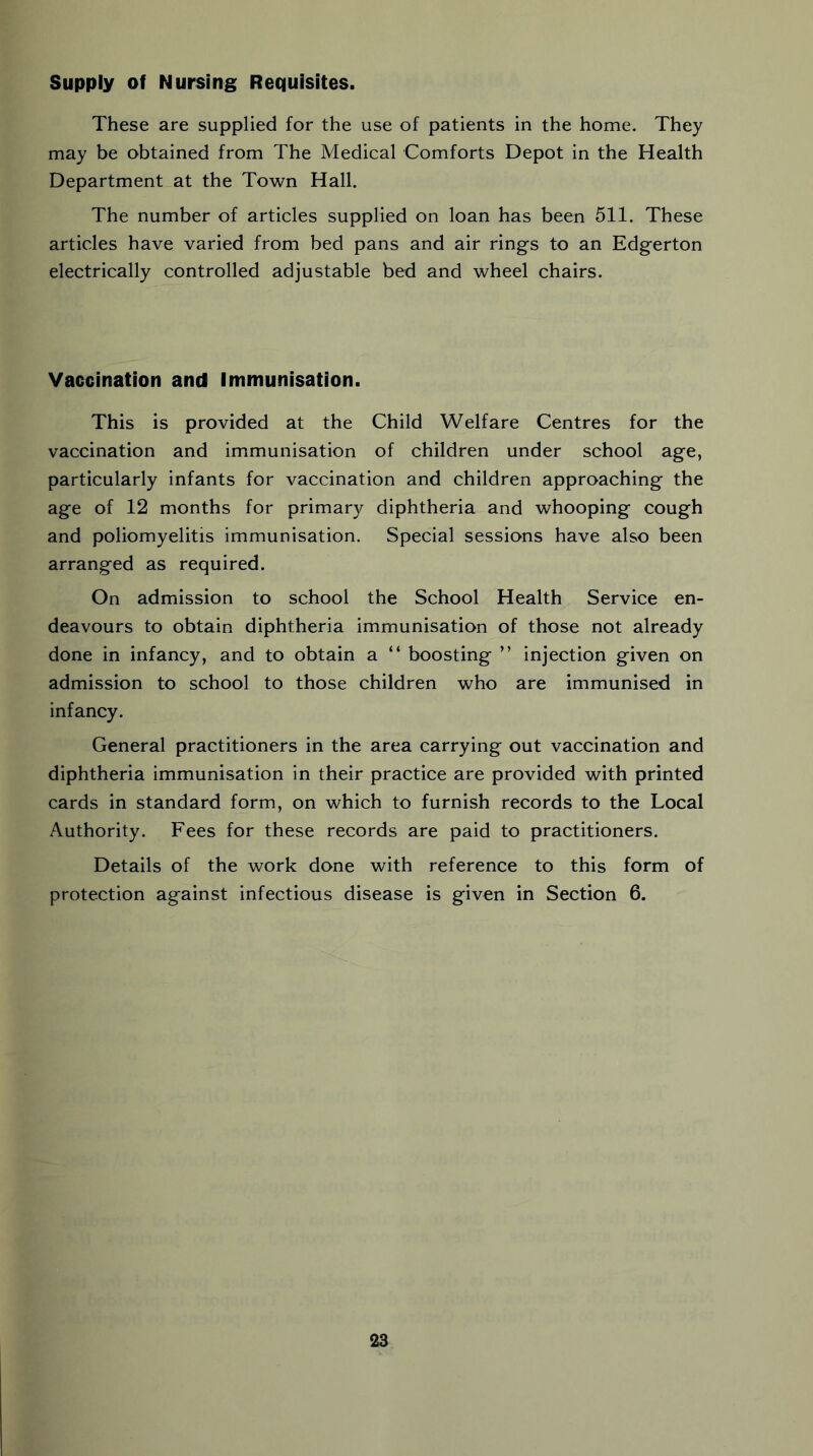 Supply of Nursing Requisites. These are supplied for the use of patients in the home. They may be obtained from The Medical Comforts Depot in the Health Department at the Town Hall. The number of articles supplied on loan has been 511. These articles have varied from bed pans and air rings to an Edgerton electrically controlled adjustable bed and wheel chairs. Vaccination and Immunisation. This is provided at the Child Welfare Centres for the vaccination and immunisation of children under school age, particularly infants for vaccination and children approaching the age of 12 months for primary diphtheria and whooping cough and poliomyelitis immunisation. Special sessions have also been arranged as required. On admission to school the School Health Service en- deavours to obtain diphtheria immunisation of those not already done in infancy, and to obtain a “ boosting ” injection given on admission to school to those children who are immunised in infancy. General practitioners in the area carrying out vaccination and diphtheria immunisation in their practice are provided with printed cards in standard form, on which to furnish records to the Local Authority. Fees for these records are paid to practitioners. Details of the work done with reference to this form of protection against infectious disease is given in Section 6.