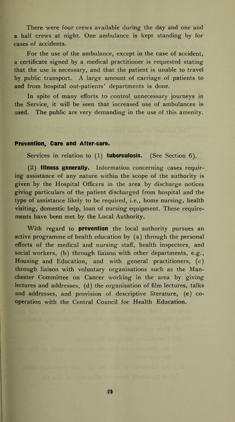 There were four crews available during the day and one and a half crews at night. One ambulance is kept standing by for cases of accidents. For the use of the ambulance, except in the case of accident, a certificate signed by a medical practitioner is requested stating that the use is necessary, and that the patient is unable to travel by public transport. A large amount of carriage of patients to and from hospital out-patients’ departments is done. In spite of many efforts to control unnecessary journeys in the Service, it will be seen that increased use of ambulances is used. The public are very demanding in the use of this amenity. Prevention, Care and After-care. Services in relation to (1) tuberculosis. (See Section 6). (2) lilness generally. Information concerning cases requir- ing assistance of any nature within the scope of the authority is given by the Hospital Officers in the area by discharge notices giving particulars of the patient discharged from hospital and the type of assistance likely to be required, i.e., home nursing, health visiting, domestic help, loan of nursing equipment. These require- ments have been met by the Local Authority. With regard to prevention the local authority pursues an active programme of health education by (a) through the personal efforts of the medical and nursing staff, health inspectors, and social workers, (b) through liaison with other departments, e.g., Housing and Education, and with general practitioners, (c) through liaison with voluntary organisations such as the Man- chester Committee on Cancer working in the area by giving lectures and addresses, (d) the organisation of film lectures, talks and addresses, and provision of descriptive literature, (e) co- operation with the Central Council for Health Education.
