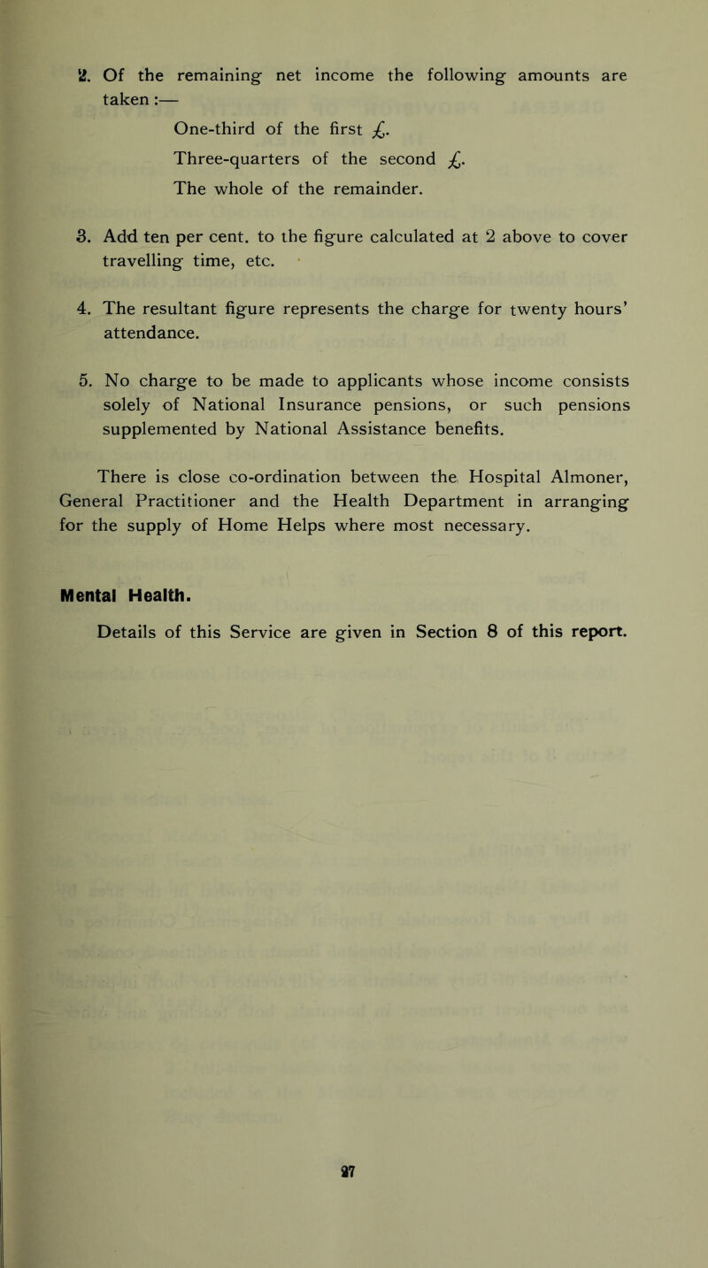 2. Of the remaining net income the following amounts are taken:— One-third of the first £. Three-quarters of the second £. The whole of the remainder. 3. Add ten per cent, to the figure calculated at 2 above to cover travelling time, etc. 4. The resultant figure represents the charge for twenty hours’ attendance. 5. No charge to be made to applicants whose income consists solely of National Insurance pensions, or such pensions supplemented by National Assistance benefits. There is close co-ordination between the, Hospital Almoner, General Practitioner and the Health Department in arranging for the supply of Home Helps where most necessary. Mental Health. Details of this Service are given in Section 8 of this report. 37