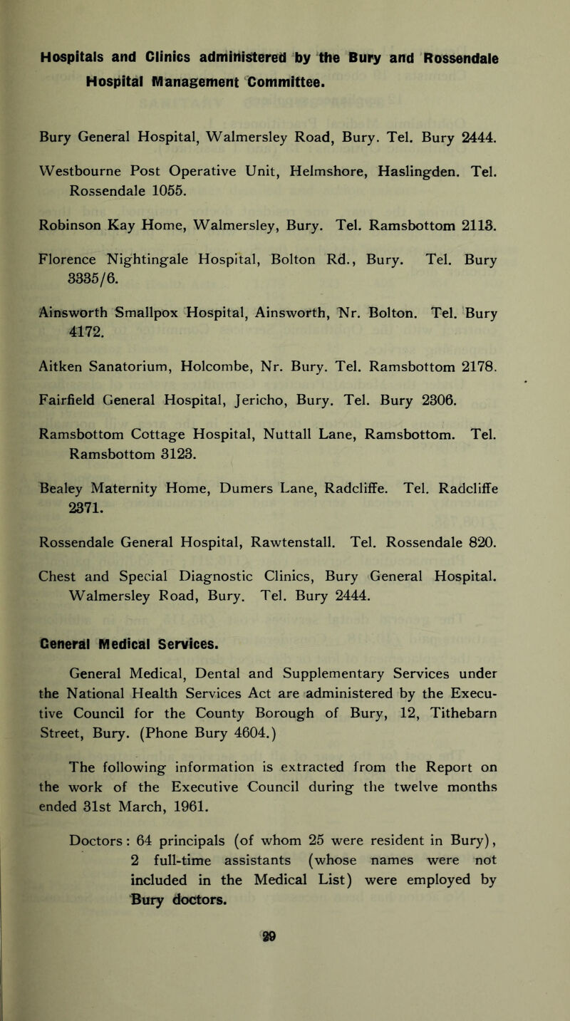 Hospitals and Clinics administered by the Bury and Rossendale Hospital Management Committee. Bury General Hospital, Walmersley Road, Bury. Tel. Bury 2444. Westbourne Post Operative Unit, Helmshore, Haslingden. Tel. Rossendale 1055. Robinson Kay Home, Walmersley, Bury. Tel. Ramsbottom 2113. Florence Nightingale Hospital, Bolton Rd., Bury. Tel. Bury 3335/6. Ainsworth Smallpox ^Hospital, Ainsworth, Nr. Bolton. Tel. Bury 4172. Aitken Sanatorium, Holcombe, Nr. Bury. Tel. Ramsbottom 2178. Fairfield General Hospital, Jericho, Bury. Tel. Bury 2306. Ramsbottom Cottage Hospital, Nuttall Lane, Ramsbottom. Tel. Ramsbottom 3123. Bealey Maternity Home, Dumers Lane, Radcliffe. Tel. Radcliffe 2371. Rossendale General Hospital, Rawtenstall. Tel. Rossendale 820. Chest and Special Diagnostic Clinics, Bury General Hospital. Walmersley Road, Bury. Tel. Bury 2444. General Medical Services. General Medical, Dental and Supplementary Services under the National Health Services Act are administered by the Execu- tive Council for the County Borough of Bury, 12, Tithebarn Street, Bury. (Phone Bury 4604.) The following information is extracted from the Report on the work of the Executive Council during the twelve months ended 31st March, 1961. Doctors: 64 principals (of whom 25 were resident in Bury), 2 full-time assistants (whose names were not included in the Medical List) were employed by Bury doctors.