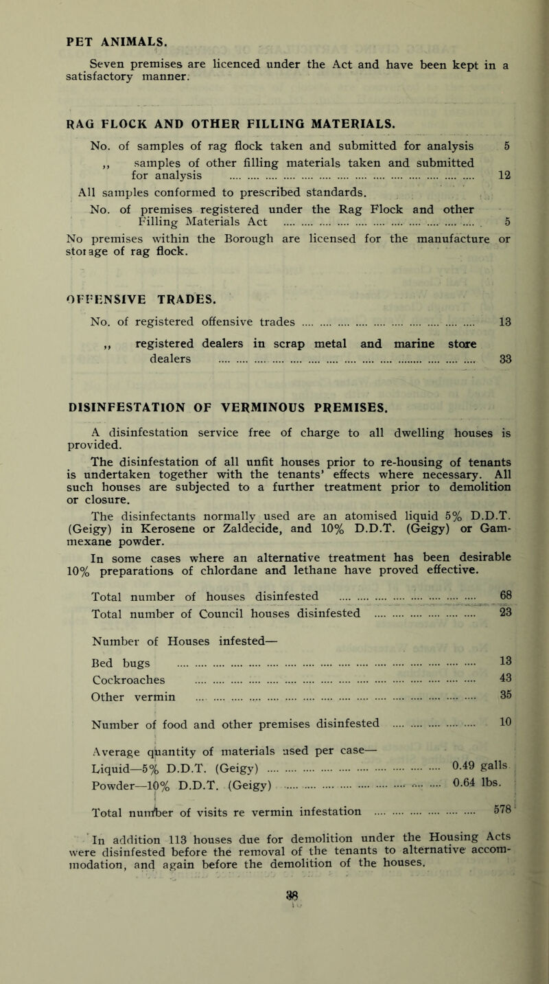 PET ANIMALS. Seven premises are licenced under the Act and have been kept in a satisfactory manner. RAG FLOCK AND OTHER FILLING MATERIALS. No. of samples of rag flock taken and submitted for analysis 5 ,, samples of other filling materials taken and submitted for analysis 12 All samples conformed to prescribed standards. No. of premises registered under the Rag Flock and other Filling Materials Act .... , 5 No premises within the Borough are licensed for the manufacture or storage of rag flock. OFFENSIVE TRADES. No. of registered offensive trades 13 ,, registered dealers in scrap metal and marine store dealers 33 DISINFESTATION OF VERMINOUS PREMISES. A disinfestation service free of charge to all dwelling houses is provided. The disinfestation of all unfit houses prior to re-housing of tenants is undertaken together with the tenants’ effects where necessary. All such houses are subjected to a further treatment prior to demolition or closure. The disinfectants normally used are an atomised liquid 5% D.D.T. (Geigy) in Kerosene or Zaldecide, and 10% D.D.T. (Geigy) or Gam- mexane powder. In some cases where an alternative treatment has been desirable 10% preparations of chlordane and lethane have proved effective. Total number of houses disinfested 68 Total number of Council houses disinfested 23 Number of Houses infested— Bed bugs 13 Cockroaches 43 Other vermin 35 Number of food and other premises disinfested 10 .•\verage quantity of materials used per case— Liquid—5% D.D.T. (Geigy) 0.49 galls Powder—10% D.D.T. (Geigy) 0.64 lbs. Total number of visits re vermin infestation 578 In addition 113 houses due for demolition under the Housing Acts were disinfested before the removal of the tenants to alternative accom- modation, and again before the demolition of the houses.