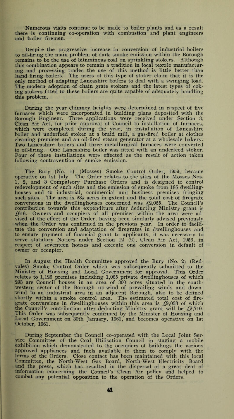 Numerous visits continue to be made to boiler plants and as a result there is continuing co-operation with combustion and plant engineers and boiler firemen. Despite the progressive increase in conversion of industrial boilers to oil-firing the main problem of dark smoke emission within the Borough remains to be the use of bituminous coal on sprinkling stokers. Although this combination appears to remain a tradition in local textile manufactur- ing and processing' trades the use of this method is little better than hand firing boilers. The users of this type of stoker claim that it is the only method of adapting Lancashire boilers to deal with a swinging load. The modern adoption of chain grate stokers and the latest t5'^pes of cok- ing stokers fitted to these boilers are quite capable of adequately handling this problem. During the year chimney heights were determined in respect of five furnaces which were incorporated in building plans deposited with the Borough Engineer. Three applications were received under Section 3, Clean Air Act, for prior approval of Council to installation of furnaces, which were completed during the year, in installation of Lancashire boiler and underfeed stoker at a braid mill, a gas-fired boiler at clothes cleaning premises and an oil-fired steam generator at a wholesale bakery. Two Lancashire boilers and three metallurgical furnaces were converted to oil-firing. One Lancashire boiler was fitted with an underfeed stoker. Four of these installations were effected as the result of action taken following contravention of smoke emission. The Bury (No. 1) (Mosses) Smoke Control Order, 1959, became operative on 1st July. The Order relates to the sites of the Mosses Nos. 1, 2, and 3 Compulsory Purchase Orders and is designed to control redevelopment of such sites and the emission of smoke from 185 dwelling- houses and 45 industrial, commercial and business premises fringing such sites. The area is 23^ acres in extent and the total cost of firegrate conversions in the dwellinghouses concerned was ;^2,055. The Council’s contribution towards this expenditure after deducting Ministry grant is ;£616. Owners and occupiers of all premises within the area were ad- vised of the effect of the Order, having been similarly advised previously when the Order was confirmed in the previous year. In order to facili- tate the conversion and adaptation of firegrates in dwellinghouses and to ensure payment of financial grant to applicants, it was necessary to serve statutory Notices under Section 12 (2), Clean Air Act, 1956, in respect of seventeen houses and execute one conversion in default of owner or occupier. In August the Health Committee approved the Bury (No. 2) (Red- vales) Smoke Control Order which was subsequently submitted to the Minister of Housing and Local Government for approval. This Order relates to 1,126 premises including 1,065 private dwellinghouses of which 293 are Council houses in an area of 300 acres situated in the south- western sector of the Borough up-wind of prevailing winds and down- wind to an industrial area in an adjacent Borough, also to be defined shortly within a smoke control area. The estimated total cost of fire- grate conversions in dwellinghouses within this area is ;£9,033 of which the Council’s contribution after deducting Ministry grant will be ;£2,710. This Order was subsequently confirmed by the Minister of Housing and Local Government on 30th January, 1961, and becomes operative on 1st October, 1961. During September the Council co-operated with the Local Joint Ser- vice Committee of the Coal Utilisation Council in staging a mobile exhibition which demonstrated to the occupiers of buildings the various approved appliances and fuels available to them to comply with the terms of the Orders. Close contact has been maintained with this local Committee, the North-West Gas Board, North-West Electricity Board and the press, which has resulted in the dispersal of a great deal of information concerning the Council’s Clean Air policy and helped to combat any potential opposition to the operation of the Orders.