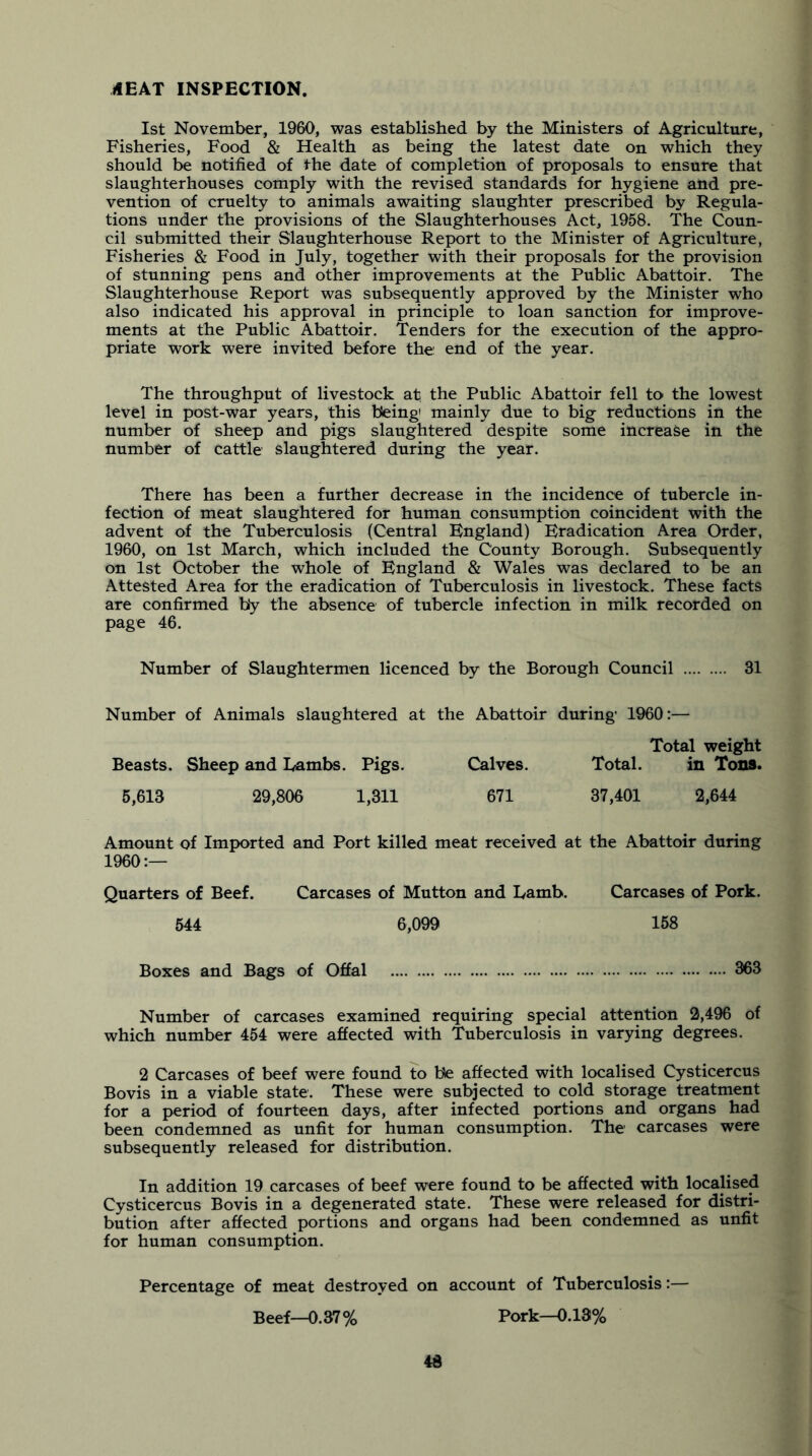 ilEAT INSPECTION. 1st November, 1960, was established by the Ministers of Agriculture, Fisheries, Food & Health as being the latest date on which they should be notified of the date of completion of proposals to ensure that slaughterhouses comply with the revised standards for hygiene and pre- vention of cruelty to animals awaiting slaughter prescribed by Regula- tions under the provisions of the Slaughterhouses Act, 1958. The Coun- cil submitted their Slaughterhouse Report to the Minister of Agriculture, Fisheries & Food in July, together with their proposals for the provision of stunning pens and other improvements at the Public Abattoir. The Slaughterhouse Report was subsequently approved by the Minister who also indicated his approval in principle to loan sanction for improve- ments at the Public Abattoir. Tenders for the execution of the appro- priate work were invited before the end of the year. The throughput of livestock at the Public Abattoir fell to the lowest level in post-war years, this being' mainly due to big reductions in the number of sheep and pigs slaughtered despite some increase in the number of cattle slaughtered during the year. There has been a further decrease in the incidence of tubercle in- fection of meat slaughtered for human consumption coincident with the advent of the Tuberculosis (Central England) Eradication Area Order, 1960, on 1st March, which included the County Borough. Subsequently on 1st October the whole of England & Wales was declared to be an Attested Area for the eradication of Tuberculosis in livestock. These facts are confirmed by the absence of tubercle infection in milk recorded on page 46. Number of Slaughtermen licenced by the Borough Council 31 Number of Animals slaughtered at the Abattoir during 1960:— Total weight Beasts. Sheep and Lambs. Pigs. Calves. Total. in Tons. 5,613 29,806 1,311 671 37,401 2,644 Amount of Imported and Port killed meat received at the Abattoir during I960:— Quarters of Beef. Carcases of Mutton and Lamb. Carcases of Pork. 544 6,099 158 Boxes and Bags of Offal 363 Number of carcases examined requiring special attention 2,496 of which number 454 were affected with Tuberculosis in varying degrees. 2 Carcases of beef were found to be affected with localised Cysticercus Bovis in a viable state. These were subjected to cold storage treatment for a period of fourteen days, after infected portions and organs had been condemned as unfit for human consumption. The carcases were subsequently released for distribution. In addition 19 carcases of beef were found to be affected with localised Cysticercus Bovis in a degenerated state. These were released for distri- bution after affected portions and organs had been condemned as unfit for human consumption. Percentage of meat destroyed on account of Tuberculosis:— Beef—0.37% Pork—0.13% 4d