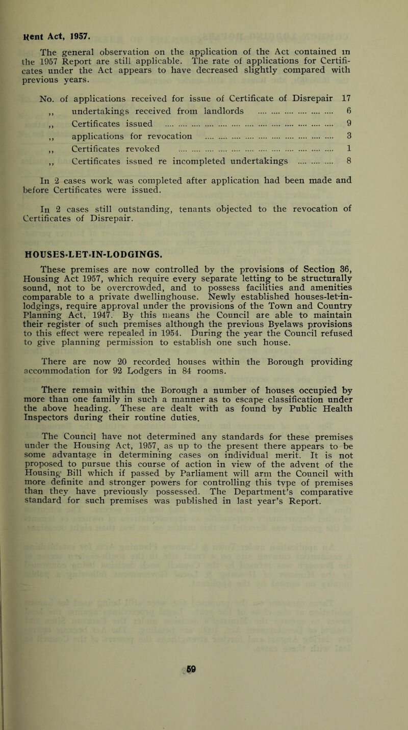 Kent Act, 1957. The general observation on the application of the Act contained in the 19'57 Report are still applicable. The rate of applications for Certifi- cates under the Act appears to have decreased slightly compared with previous years. No. of applications received for issue of Certificate of Disrepair 17 undertakings received from landlords 6 Certificates issued 9 applications for revocation 3 Certificates revoked 1 Certificates issued re incompleted undertakings 8 In 2 cases work was completed after application had been made and before Certificates were issued. In 2 cases still outstanding, tenants objected to the revocation of Certificates of Disrepair. HOUSES.LET=IN-LODGINGS. These premises are now controlled by the provisions of Section 36, Housing Act 1957, which require every separate letting to be structurally sound, not to be overcrowded, and to possess facilities and amenities comparable to a private dwellinghouse. Newly established houses-let-in- lodgings, require approval under the provisions of the Town and Countp^ Planning Act, 1947. By this means the Council are able to maintain their register of such premises although the previous Byelaws provisions to this effect were repealed in 1954. During the year the Council refused to give planning permission to establish one such house. There are now 20 recorded houses within the Borough providing accommodation for 92 Dodgers in 84 rooms. There remain within the Borough a number of houses occupied by more than one family in such a manner as to escape classification under the above heading. These are dealt with as found by Public Health Inspectors during their routine duties. The Council have not determined any standards for these premises under the Housing Act, 1957, as up to the present there appears to be some advantage in determining cases on individual merit. It is not proposed to pursue this course of action in view of the advent of the Housing' Bill which if passed by Parliament will arm the Council with more definite and stronger powers for controlling this type of premises than they have previously possessed. The Department’s comparative standard for such premises was published in last year’s Report.