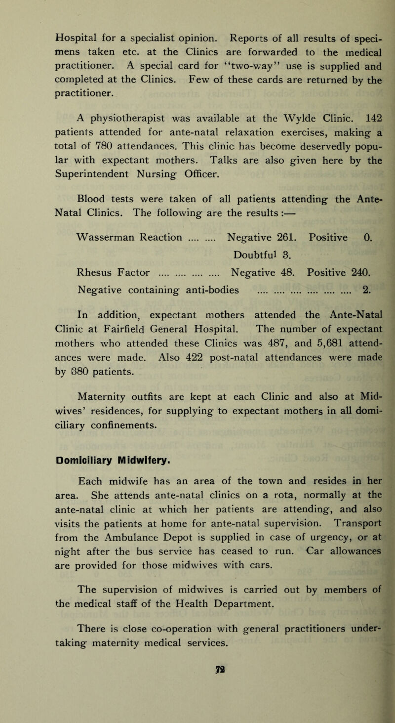 Hospital for a specialist opinion. Reports of all results of speci- mens taken etc. at the Clinics are forwarded to the medical practitioner. A special card for “two-way” use is supplied and completed at the Clinics. Few of these cards are returned by the practitioner. A physiotherapist was available at the Wylde Clinic. 142 patients attended for ante-natal relaxation exercises, making a total of 780 attendances. This clinic has become deservedly popu- lar with expectant mothers. Talks are also given here by the Superintendent Nursing Officer. Blood tests were taken of all patients attending the Ante- Natal Clinics. The following are the results :— Wasserman Reaction Negative 261. Positive 0. Doubtful 3. Rhesus Factor Negative 48. Positive 240. Negative containing anti-bodies 2. In addition, expectant mothers attended the Ante-Natal Clinic at Fairfield General Hospital. The number of expectant mothers who attended these Clinics was 487, and 5,681 attend- ances were made. Also 422 post-natal attendances were made by 880 patients. Maternity outfits are kept at each Clinic and also at Mid- wives’ residences, for supplying to expectant mothers in all domi- ciliary confinements. Domiciliary Midwifery. Each midwife has an area of the town and resides in her area. She attends ante-natal clinics on a rota, normally at the ante-natal clinic at which her patients are attending, and also visits the patients at home for ante-natal supervision. Transport from the Ambulance Depot is supplied in case of urgency, or at night after the bus service has ceased to run. Car allowances are provided for those midwives with cars. The supervision of midwives is carried out by members of the medical staff of the Health Department. There is close co-operation with general practitioners under- taking maternity medical services.