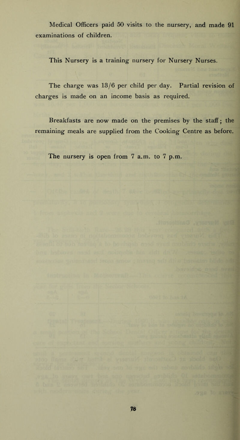 Medical Officers paid 50 visits to the nursery, and made 91 examinations of children. This Nursery is a training- nursery for Nursery Nurses. The charge was 13/6 per child per day. Partial revision of charges is made on an income basis as required. Breakfasts are now made on the premises by the staff; the remaining meals are supplied from the Cooking Centre as before. The nursery is open from 7 a.m. to 7 p.m.