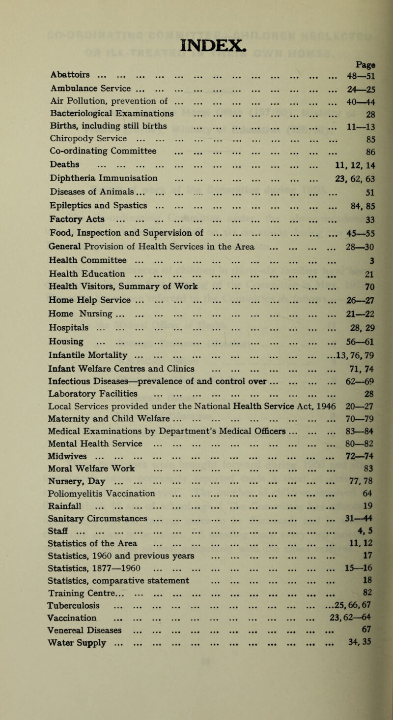 INDEX. Abattoirs Page ... 48—51 Ambulance Service ... 24—25 Air Pollution, prevention of ... 40—44 Bacteriological Examinations 28 Births, including still births ... 11—13 Chiropody Service 85 Co-ordinating Committee 86 Deaths 11, 12, 14 Diphtheria Immunisation 23, 62, 63 Diseases of Animals 51 Epileptics and Spastics ... 84, 85 Factory Acts 33 Food, Inspection and Supervision of ... 45—55 General Provision of Health Services in the Area ... 28—30 Health Committee ... 3 Health Education 21 Health Visitors, Summary of Work ... 70 Home Help Service ... 26—27 Home Nursing ... 21—22 Hospitals ... 28, 29 Housing ... 56—61 Infantile Mortality ...13,76,79 Infant Welfare Centres and Clinics ... 71, 74 Infectious Diseases—prevalence of and control over ... 62—69 Laboratory Facilities ... 28 Local Services provided under the National Health Service Act, 1946 20—27 Maternity and Child Welfare ... 70—79 Medical Examinations by Department’s Medical Officers ... ... 83—84 Mental Health Service ... 80—82 Midwives ... 72—74 Moral Welfare Work ... 83 Nursery, Day ... 77,78 Poliomyelitis Vaccination 64 Rainfall ... 19 Sanitary Circumstances ... 31—44 Staff 4, 5 Statistics of the Area ... 11,12 Statistics, 1960 and previous years ... 17 Statistics, 1877—1960 ... 15—16 Statistics, comparative statement 18 Training Centre 82 Tuberculosis ...25,66,67 Vaccination 23,62—64 Venereal Diseases ... 67 Water Supply ... ... 34,35