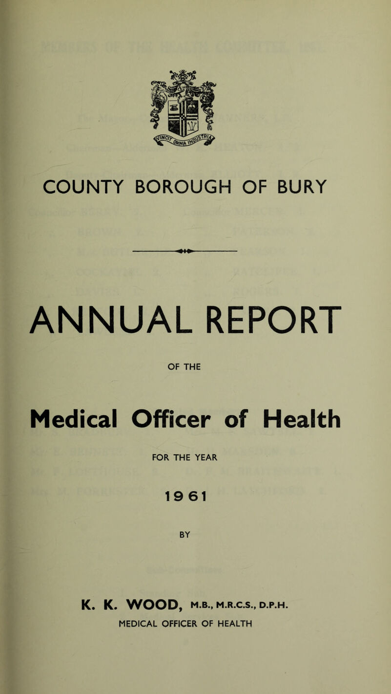 COUNTY BOROUGH OF BURY ANNUAL REPORT OF THE Medical Officer of Health FOR THE YEAR 19 61 K. K. WOOD, M.B., M.R.C.S., D.P.H. MEDICAL OFFICER OF HEALTH