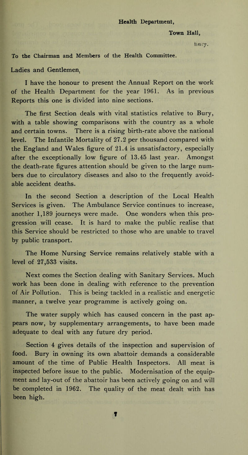 Health Department, Town Hall, Bury. To the Chairman and Members of the Health Committee. Ladies and Gentlemen, I have the honour to present the Annual Report on the work of the Health Department for the year 1961. As in previous Reports this one is divided into nine sections. The first Section deals with vital statistics relative to Bury, with a table showing comparisons with the country as a whole and certain towns. There is a rising birth-rate above the national level. The Infantile Mortality of 27.2 per thousand compared with the England and Wales figure of 21.4 is unsatisfactory, especially after the exceptionally low figure of 13.45 last year. Amongst the death-rate figures attention should be given to the large num- bers due to circulatory diseases and also to the frequently avoid- able accident deaths. In the second Section a description of the Local Health Services is given. The Ambulance Service continues to increase, another 1,189 journeys were made. One wonders when this pro- gression will cease. It is hard to make the public realise that this Service should be restricted to those who are unable to travel by public transport. The Home Nursing Service remains relatively stable with a level of 27,533 visits. Next comes the Section dealing with Sanitary Services. Much work has been done in dealing with reference to the prevention of Air Pollution. This is being tackled in a realistic and energetic manner, a twelve year programme is actively going on. The water supply which has caused concern in the past ap- pears now, by supplementary arrangements, to have been made adequate to deal with any future dry period. Section 4 gives details of the inspection and supervision of food. Bury in owning its own abattoir demands a considerable amount of the time of Public Health Inspectors. All meat is inspected before issue to the public. Modernisation of the equip- ment and lay-out of the abattoir has been actively going on and will be completed in 1962. The quality of the meat dealt with has been high. T