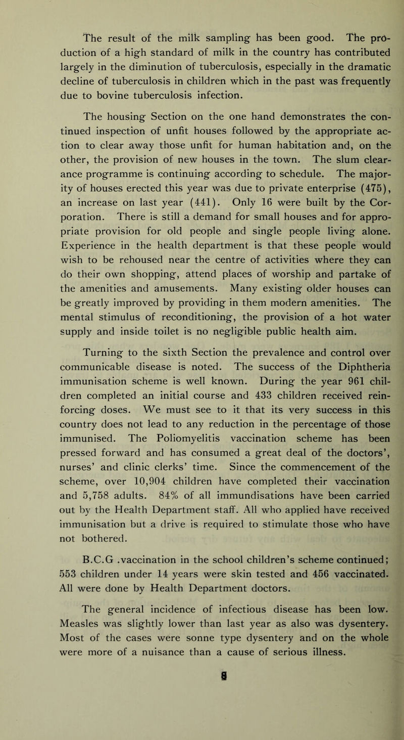 The result of the milk sampling has been good. The pro- duction of a high standard of milk in the country has contributed largely in the diminution of tuberculosis, especially in the dramatic decline of tuberculosis in children which in the past was frequently due to bovine tuberculosis infection. The housing Section on the one hand demonstrates the con- tinued inspection of unfit houses followed by the appropriate ac- tion to clear away those unfit for human habitation and, on the other, the provision of new houses in the town. The slum clear- ance programme is continuing according to schedule. The major- ity of houses erected this year was due to private enterprise (475), an increase on last year (441). Only 16 were built by the Cor- poration. There is still a demand for small houses and for appro- priate provision for old people and single people living alone. Experience in the health department is that these people would wish to be rehoused near the centre of activities where they can do their own shopping, attend places of worship and partake of the amenities and amusements. Many existing older houses can be greatly improved by providing in them modern amenities. The mental stimulus of reconditioning, the provision of a hot water supply and inside toilet is no negligible public health aim. Turning to the sixth Section the prevalence and control over communicable disease is noted. The success of the Diphtheria immunisation scheme is well known. During the year 961 chil- dren completed an initial course and 433 children received rein- forcing doses. We must see to it that its very success in this country does not lead to any reduction in the percentage of those immunised. The Poliomyelitis vaccination scheme has been pressed forward and has consumed a great deal of the doctors’, nurses’ and clinic clerks’ time. Since the commencement of the scheme, over 10,904 children have completed their vaccination and 5,758 adults. 84% of all immundisations have been carried out by the Health Department staff. All who applied have received immunisation but a drive is required to stimulate those who have not bothered. B.C.G .vaccination in the school children’s scheme continued; 553 children under 14 years were skin tested and 456 vaccinated. All were done by Health Department doctors. The general incidence of infectious disease has been low. Measles was slightly lower than last year as also was dysentery. Most of the cases were sonne type dysentery and on the whole were more of a nuisance than a cause of serious illness.