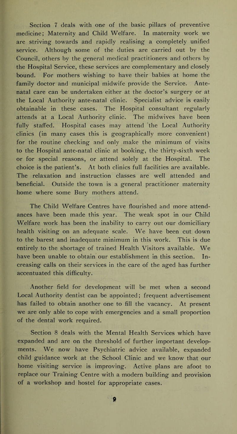 Section 7 deals with one of the basic pillars of preventive medicine; Maternity and Child Welfare. In maternity work we are striving towards and rapidly realising a completely unified service. Although some of the duties are carried out by the Council, others by the general medical practitioners and others by the Hospital Service, these services are complementary and closely bound. For mothers wishing to have their babies at home the family doctor and municipal midwife provide the Service. Ante- natal care can be undertaken either at the doctor’s surgery or at the Local Authority ante-natal clinic. Specialist advice is easily obtainable in these cases. The Hospital consultant regularly attends at a Local Authority clinic. The midwives have been fully staffed. Hospital cases may attend the Local Authority clinics (in many cases this is geographically more convenient) for the routine checking and only make the minimum of visits to the Hospital ante-natal clinic at booking, the thirty-sixth week or for special reasons, or attend solely at the Hospital. The choice is the patient’s. At both clinics full facilities are available. The relaxation and instruction classes are well attended and beneficial. Outside the town is a general practitioner maternity home where some Bury mothers attend. The Child Welfare Centres have flourished and more attend- ances have been made this year. The weak spot in our Child Welfare work has been the inability to carry out our domiciliary health visiting on an adequate scale. We have been cut down to the barest and inadequate minimum in this work. This is due entirely to the shortage of trained Health Visitors available. We have been unable to obtain our establishment in this section. In- creasing calls on their services in the care of the aged has further accentuated this difficulty. Another field for development will be met when a second Local Authority dentist can be appointed; frequent advertisement has failed to obtain another one to fill the vacancy. At present we are only able to cope with emergencies and a small proportion of the dental work required. Section 8 deals with the Mental Health Services which have expanded and are on the threshold of further important develop- ments. We now have Psychiatric advice available, expanded child guidance work at the School Clinic and we know that our home visiting service is improving. Active plans are afoot to replace our Training Centre with a modern building and provision of a workshop and hostel for appropriate cases.