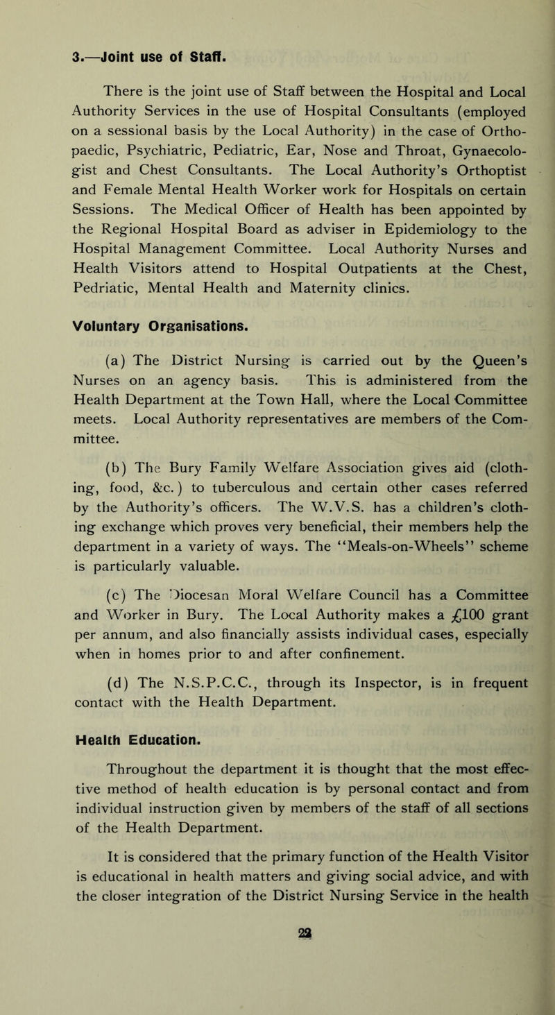 3.—Joint use of Staff. There is the joint use of Staff between the Hospital and Local Authority Services in the use of Hospital Consultants (employed on a sessional basis by the Local Authority) in the case of Ortho- paedic, Psychiatric, Pediatric, Ear, Nose and Throat, Gynaecolo- gist and Chest Consultants. The Local Authority’s Orthoptist and Female Mental Health Worker work for Hospitals on certain Sessions. The Medical Officer of Health has been appointed by the Regional Hospital Board as adviser in Epidemiology to the Hospital Management Committee. Local Authority Nurses and Health Visitors attend to Hospital Outpatients at the Chest, Pedriatic, Mental Health and Maternity clinics. Voluntary Organisations. (a) The District Nursing is carried out by the Queen’s Nurses on an agency basis. This is administered from the Health Department at the Town Hall, where the Local Committee meets. Local Authority representatives are members of the Com- mittee. (b) The Bury Family Welfare Association gives aid (cloth- ing, food, &c.) to tuberculous and certain other cases referred by the Authority’s officers. The W.V.S. has a children’s cloth- ing exchange which proves very beneficial, their members help the department in a variety of ways. The “Meals-on-Wheels” scheme is particularly valuable. (c) The Diocesan Moral Welfare Council has a Committee and Worker in Bury. The Local Authority makes a ^jlOO grant per annum, and also financially assists individual cases, especially when in homes prior to and after confinement. (d) The N.S.P.C.C., through its Inspector, is in frequent contact with the Health Department. Health Education, Throughout the department it is thought that the most effec- tive method of health education is by personal contact and from individual instruction given by members of the staff of all sections of the Health Department. It is considered that the primary function of the Health Visitor is educational in health matters and giving social advice, and with the closer integration of the District Nursing Service in the health