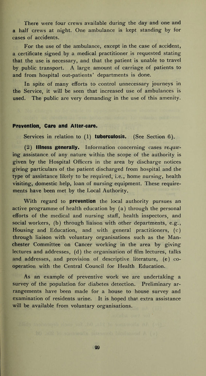 There were four crews available during- the day and one and a half crews at night. One ambulance is kept standing by for cases of accidents. For the use of the ambulance, except in the case of accident, a certificate signed by a medical practitioner is requested stating that the use is necessary, and that the patient is unable to travel by public transport. A large amount of carriage of patients to and from hospital out-patients’ departments is done. In spite of many efforts to control unnecessary journeys in the Service, it will be seen that increased use of ambulances is used. The public are very demanding in the use of this amenity. Prevention, Care and Atter-care. Services in relation to (1) tuberculosis. (See Section 6). (2) Illness generally. Information concerning cases requir- ing assistance of any nature within the scope of the authority is given by the Hospital Officers in the area by discharge notices giving particulars of the patient discharged from hospital and the type of assistance likely to be required, i.e., home nursing, health visiting, domestic help, loan of nursing equipment. These require- ments have been met by the Local Authority. With regard to prevention the local authority pursues an active programme of health education by (a) through the personal efforts of the medical and nursing staff, health inspectors, and social workers, (b) through liaison with other departments, e.g., Housing and Education, and with general practitioners, (c) through liaison with voluntary organisations such as the Man- chester Committee on Cancer working in the area by giving lectures and addresses, (d) the organisation of film lectures, talks and addresses, and provision of descriptive literature, (e) co- operation with the Central Council for Health Education. As an example of preventive work we are undertaking a survey of the population for diabetes detection. Preliminary ar- rangements have been made for a house to house survey and examination of residents urine. It is hoped that extra assistance will be available from voluntary organisations.