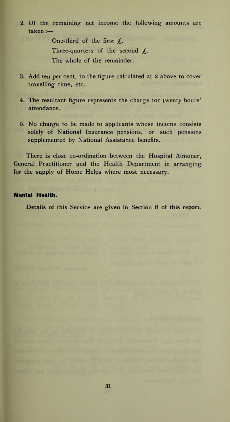 2. Of the remaining net income the following amounts are taken:— One-third of the first £. Three-quarters of the second £. The whole of the remainder. 3. Add ten per cent, to the figure calculated at 2 above to cover travelling time, etc. 4. The resultant figure represents the charge for twenty hours’ attendance. 5. No charge to be made to applicants whose income consists solely of National Insurance pensions, or such pensions supplemented by National Assistance benefits. There is close co-ordination between the, Hospital Almoner, General Practitioner and the Health Department in arranging for the supply of Home Helps where most necessary. Mental Healtfi. Details of this Service are given in Section 8 of this report.