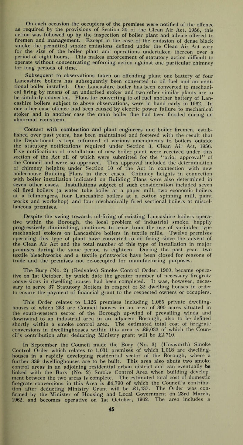 On each occasion the occupiers of the premises were notified of the offence as required by the provisions of Section 30 of the Clean Air Act, 1956, this action was followed up by the inspection of boiler plant and advice offered to firemen and management. Except in the case of the emission of dense black smoke the permitted smoke emissions defined under the Clean Air Act vary for the size of the boiler plant and operations undertaken thereon over a period of eight hours. This makes enforcement of statutory action difficult to operate without concentrating enforcing action against one particular chimney for long periods of time. Subsequent to observations taken on offending plant one battery of four Lancashire boilers has subsequently been converted to oil fuel and an addi- tional boiler installed. One Lancashire boiler has been converted to mechani- cal firing by means of an underfeed stoker and two other similar plants are to be similarly converted. Plans for converting to oil fuel another battery of Lan- cashire boilers subject to above observations, were in hand early in 1962. In one other case offence had been caused by electric power failure to mechanical stoker and in another case the main boiler flue had been flooded during an abnormal rainstorm. Contact with combustion and plant engineers and boiler firemen, estab- lished over past years, has been maintained and fostered with the result that the Department is kept informed of various amendments to boilers outside the statutory notifications required under Section 3, Clean Air Act, 1956. Five notifications of installation of new boiler plant were received under this section of the Act all of which were submitted for the “prior approval’’ of the Council and were so approved. This approval included the determination of chimney heights) under Section 10 of the Act in connection with new boilerhouse Building Plans in three cases. Chimney heights in connection with boiler installation indicated on Building Plans were also determined in seven other cases. Installations subject of such consideration included seven oil fired boilers (a water tube boiler at a paper mill, two economic boilers at a fellmongers, four Lancashire boilers at a cotton spinning mill, paint works and workshop) and four mechanically fired sectional boilers at miscel- laneous premises. Despite the swing towards oil-firing of existing Lancashire boilers opera- tive within the Borough, the local problem of industrial smoke, happily progressively diminishing, continues to arise from the use of sprinkler type mechanical stokers on Lancashire boilers in textile mills. Twelve premises operating this type of plant have converted to oil firing since the advent of the Clean Air Act and the total number of this type of installation in major premises during the same period is eighteen. During the past year, two textile bleachworks and a textile printworks have been closed for reasons of trade and the premises not re-occupied for manufacturing purposes. The Bury (No. 2) (Redvales) Smoke Control Order, 1960, became opera- tive on 1st October, by which dace the greater number of necessary firegrate conversions in dwelling houses had been completed. It was, however, neces- sary to serve 37 Statutory Notices in respect of 32 dwelling houses in order to ensure the payment of financial grant to the respected owners or occupiers. This Order relates to 1,126 premises including 1,065 private dwelling- houses of which 293 are Council houses in an area of 300 acres situated in the south-western sector of the Borough up-wind of prevailing winds and downwind to an industrial area in an adjacent Borough, also to be defined shortly within a smoke control area. The estimated total cost of firegrate conversions in dwellinghouses within this area is £9,033 of which the Coun- cil’s contribution after deducting Ministry grant will be £2,710. In September the Council made the Bury (No. 3) (Unsworth) Smoke Control Order which relates to 1,031 premises of which 1,018 are dwelling- houses in a rapidly developing residential sector of the Borough, where a further 339 dwellinghouses are to be built. This area also abuts two smoke control areas in an adjoining residential urban district and can eventually be linked with the Bury (No. 2) Smoke Control Area when building develop- ment between the two areas is complete. The estimated total cost of domestic firegrate conversions in this Area is £4,790 of which the Council’s contribu- tion after deducting Ministry Grant will be £1,437. The Order was con- firmed by the Minister of Housing and Local Government on 23rd March, 1962, and becomes operative on 1st October, 1962. The area includes a