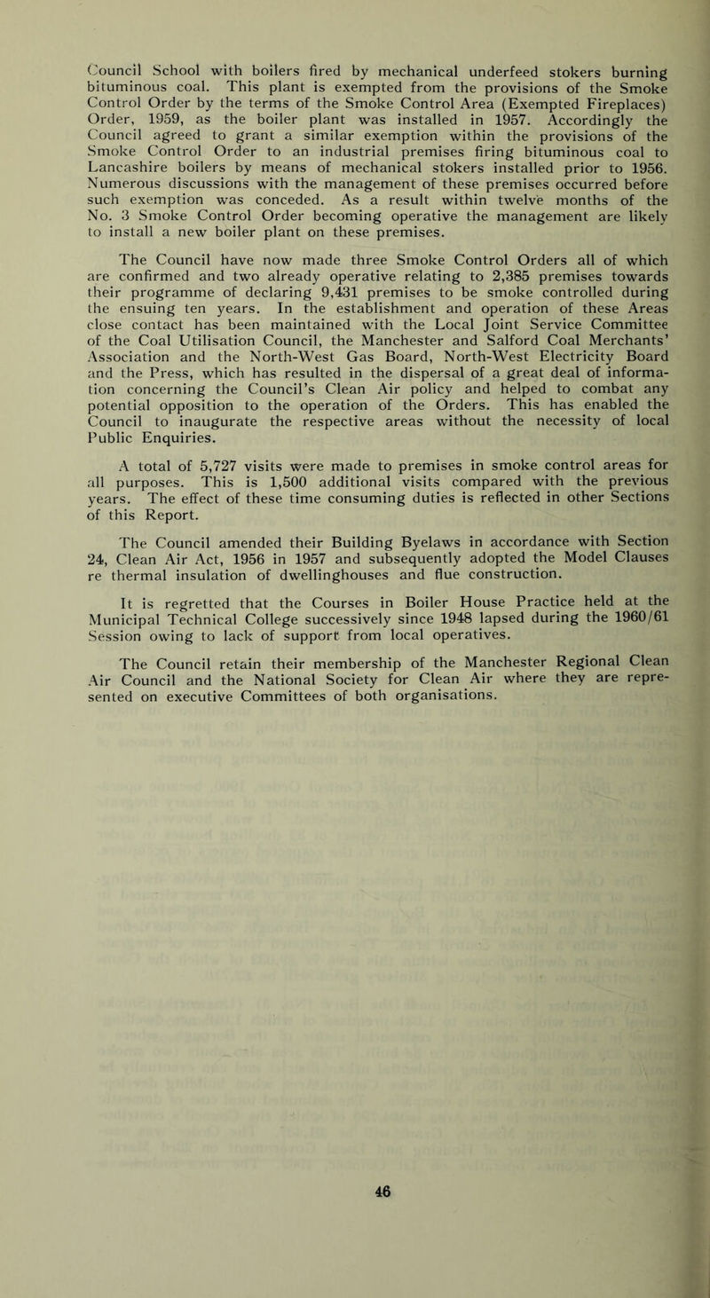Council School with boilers fired by mechanical underfeed stokers burning bituminous coal. This plant is exempted from the provisions of the Smoke Control Order by the terms of the Smoke Control Area (Exempted Fireplaces) Order, 1959, as the boiler plant was installed in 1957. Accordingly the Council agreed to grant a similar exemption within the provisions of the Smoke Control Order to an industrial premises firing bituminous coal to Lancashire boilers by means of mechanical stokers installed prior to 1956. Numerous discussions with the management of these premises occurred before such exemption was conceded. As a result within twelve months of the No. 3 Smoke Control Order becoming operative the management are likely to install a new boiler plant on these premises. The Council have now made three Smoke Control Orders all of which are confirmed and two already operative relating to 2,385 premises towards their programme of declaring 9,431 premises to be smoke controlled during the ensuing ten years. In the establishment and operation of these Areas close contact has been maintained with the Local Joint Service Committee of the Coal Utilisation Council, the Manchester and Salford Coal Merchants’ Association and the North-West Gas Board, North-West Electricity Board and the Press, which has resulted in the dispersal of a great deal of informa- tion concerning the Council’s Clean Air policy and helped to combat any potential opposition to the operation of the Orders. This has enabled the Council to inaugurate the respective areas without the necessity of local Public Enquiries. A total of 5,727 visits were made to premises in smoke control areas for all purposes. This is 1,500 additional visits compared with the previous years. The effect of these time consuming duties is reflected in other Sections of this Report. The Council amended their Building Byelaws in accordance with Section 24, Clean Air Act, 1956 in 1957 and subsequently adopted the Model Clauses re thermal insulation of dwellinghouses and flue construction. It is regretted that the Courses in Boiler House Practice held at the Municipal Technical College successively since 1948 lapsed during the 1960/61 Session owing to lack of support from local operatives. The Council retain their membership of the Manchester Regional Clean Air Council and the National Society for Clean Air where they are repre- sented on executive Committees of both organisations.