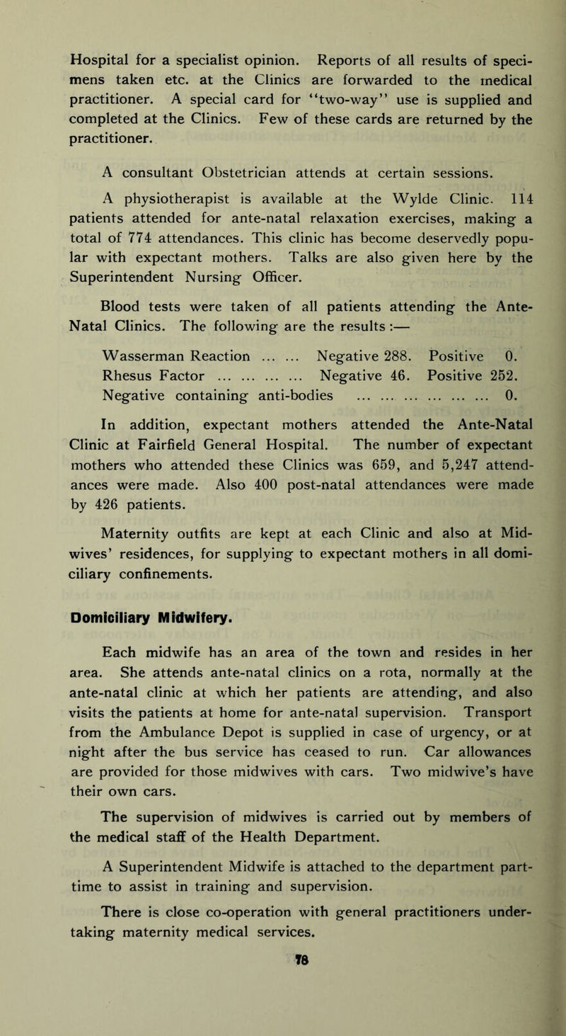 Hospital for a specialist opinion. Reports of all results of speci- mens taken etc. at the Clinics are forwarded to the medical practitioner. A special card for “two-way” use is supplied and completed at the Clinics. Few of these cards are returned by the practitioner. A consultant Obstetrician attends at certain sessions. A physiotherapist is available at the Wylde Clinic. 114 patients attended for ante-natal relaxation exercises, making a total of 774 attendances. This clinic has become deservedly popu- lar with expectant mothers. Talks are also given here by the Superintendent Nursing Officer. Blood tests were taken of all patients attending the Ante- Natal Clinics. The following are the results :— Wasserman Reaction Negative 288. Positive 0. Rhesus Factor Negative 46. Positive 252. Negative containing anti-bodies 0. In addition, expectant mothers attended the Ante-Natal Clinic at Fairfield General Hospital. The number of expectant mothers who attended these Clinics was 659, and 5,247 attend- ances were made. Also 400 post-natal attendances were made by 426 patients. Maternity outfits are kept at each Clinic and also at Mid- wives’ residences, for supplying to expectant mothers in all domi- ciliary confinements. Domiciliary Midwifery. Each midwife has an area of the town and resides in her area. She attends ante-natal clinics on a rota, normally at the ante-natal clinic at which her patients are attending, and also visits the patients at home for ante-natal supervision. Transport from the Ambulance Depot is supplied in case of urgency, or at night after the bus service has ceased to run. Car allowances are provided for those midwives with cars. Two midwive’s have their own cars. The supervision of midwives is carried out by members of the medical staff of the Health Department. A Superintendent Midwife is attached to the department part- time to assist in training and supervision. There is close co-operation with general practitioners under- taking maternity medical services. T8