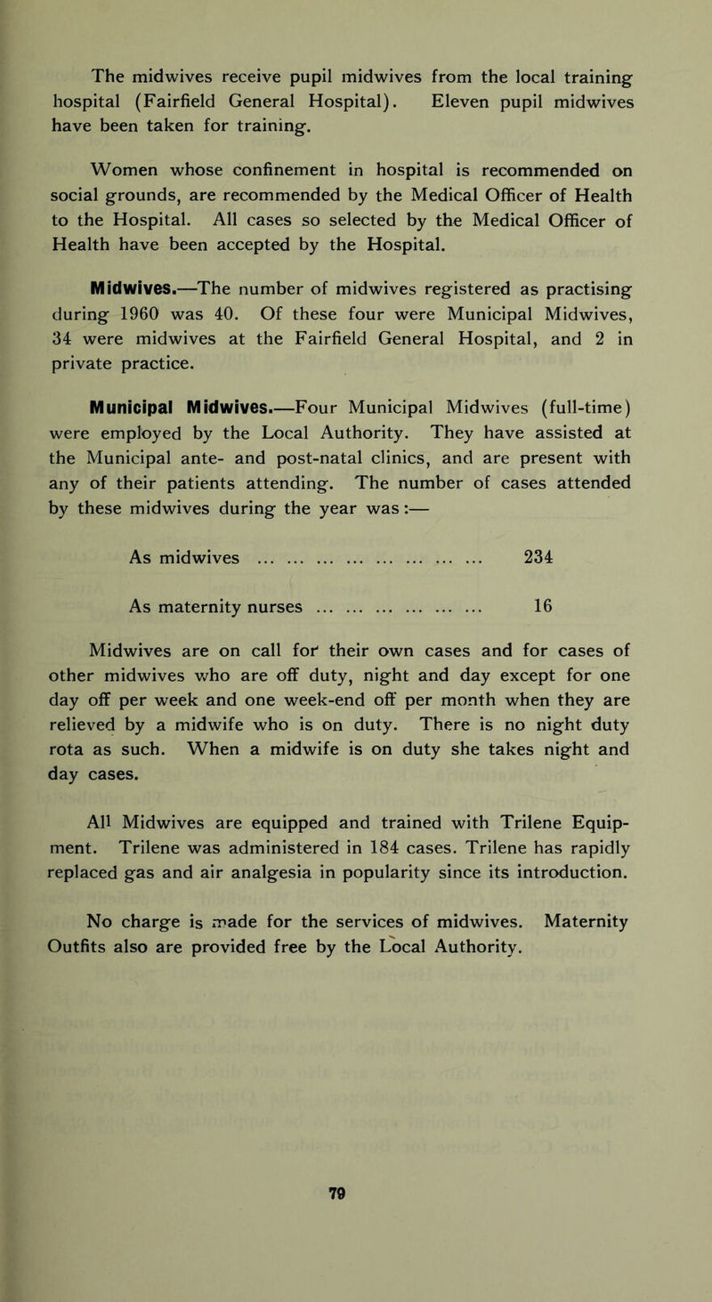 The midwives receive pupil midwives from the local training hospital (Fairfield General Hospital). Eleven pupil midwives have been taken for training. Women whose confinement in hospital is recommended on social grounds, are recommended by the Medical Officer of Health to the Hospital. All cases so selected by the Medical Officer of Health have been accepted by the Hospital. Midwives.—The number of midwives registered as practising during 1960 was 40. Of these four were Municipal Midwives, 34 were midwives at the Fairfield General Hospital, and 2 in private practice. Municipal Midwives.—Four Municipal Midwives (full-time) were employed by the Local Authority. They have assisted at the Municipal ante- and post-natal clinics, and are present with any of their patients attending. The number of cases attended by these midwives during the year was:— As midwives 234 As maternity nurses 16 Midwives are on call for their own cases and for cases of other midwives who are off duty, night and day except for one day off per week and one week-end oft' per month when they are relieved by a midwife who is on duty. There is no night duty rota as such. When a midwife is on duty she takes night and day cases. All Midwives are equipped and trained with Trilene Equip- ment. Trilene was administered in 184 cases. Trilene has rapidly replaced gas and air analgesia in popularity since its introduction. No charge is made for the services of midwives. Maternity Outfits also are provided free by the Local Authority.