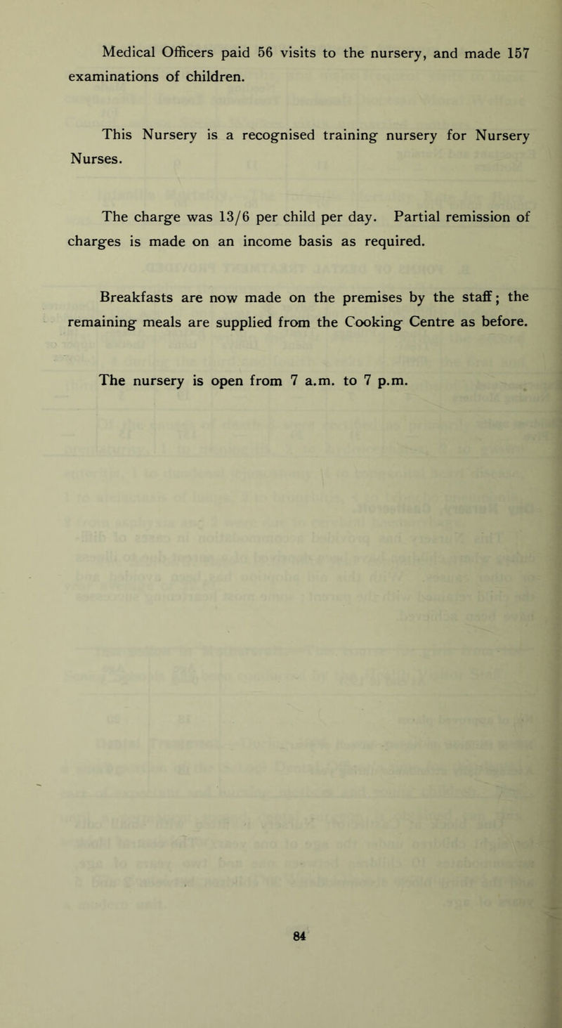 Medical Officers paid 56 visits to the nursery, and made 157 examinations of children. This Nursery is a recognised training nursery for Nursery Nurses. The charge was 13/6 per child per day. Partial remission of charges is made on an income basis as required. Breakfasts are now made on the premises by the staff; the remaining meals are supplied from the Cooking Centre as before. The nursery is open from 7 a.m. to 7 p.m.