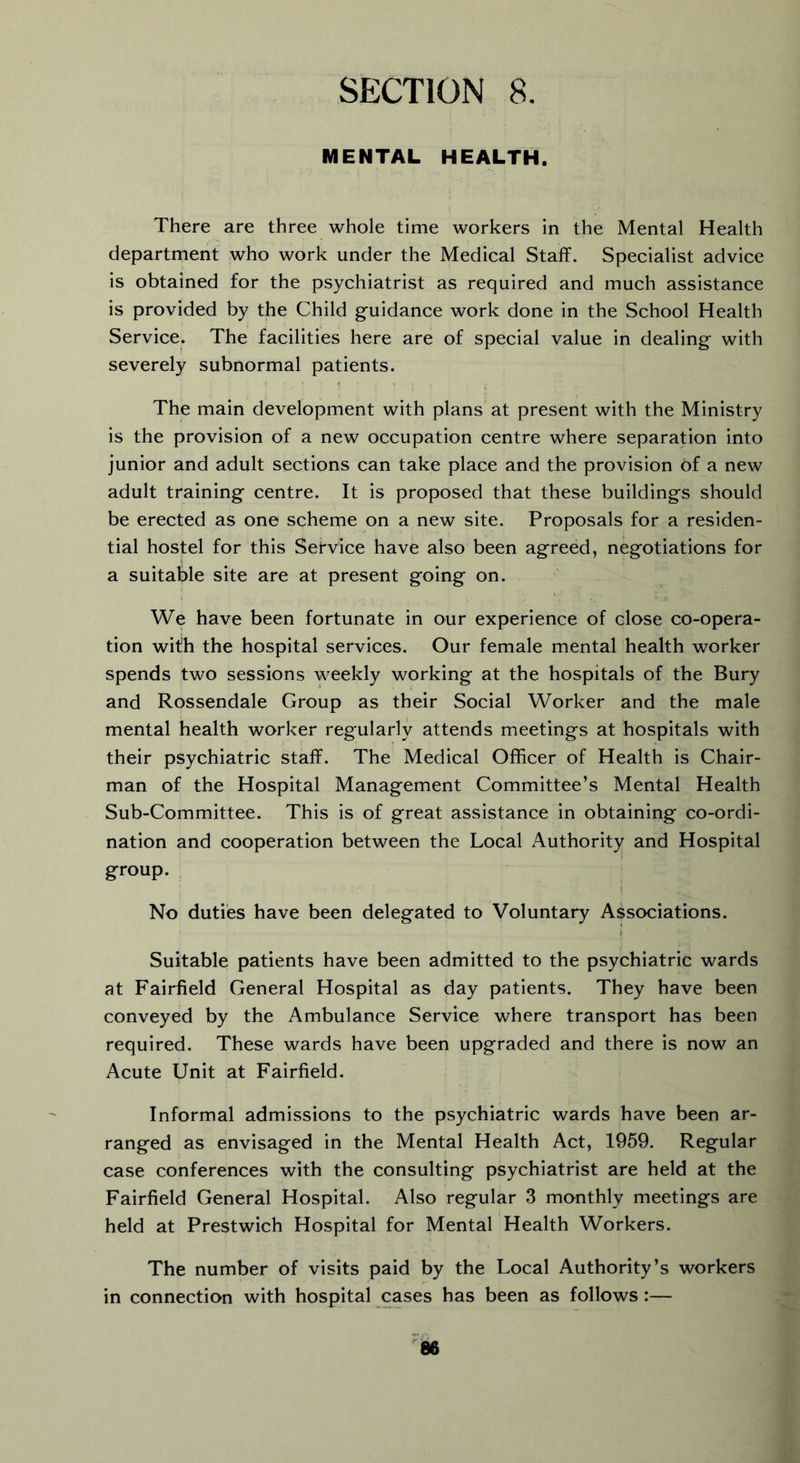 MENTAL HEALTH. There are three whole time workers in the Mental Health department who work under the Medical Staff. Specialist advice is obtained for the psychiatrist as required and much assistance is provided by the Child guidance work done in the School Health Service. The facilities here are of special value in dealing with severely subnormal patients. The main development with plans at present with the Ministry is the provision of a new occupation centre where separation into junior and adult sections can take place and the provision of a new adult training centre. It is proposed that these buildings should be erected as one scheme on a new site. Proposals for a residen- tial hostel for this Service have also been agreed, negotiations for a suitable site are at present going on. We have been fortunate in our experience of close co-opera- tion with the hospital services. Our female mental health worker spends two sessions weekly working at the hospitals of the Bury and Rossendale Group as their Social Worker and the male mental health worker regularly attends meetings at hospitals with their psychiatric staff. The Medical Officer of Health is Chair- man of the Hospital Management Committee’s Mental Health Sub-Committee. This is of great assistance in obtaining co-ordi- nation and cooperation between the Local Authority and Hospital group. No duties have been delegated to Voluntary Associations. Suitable patients have been admitted to the psychiatric wards at Fairfield General Hospital as day patients. They have been conveyed by the Ambulance Service where transport has been required. These wards have been upgraded and there is now an Acute Unit at Fairfield. Informal admissions to the psychiatric wards have been ar- ranged as envisaged in the Mental Health Act, 1959. Regular case conferences with the consulting psychiatrist are held at the Fairfield General Hospital. Also regular 3 monthly meetings are held at Prestwich Hospital for Mental Health Workers. The number of visits paid by the Local Authority’s workers in connection with hospital cases has been as follows :—