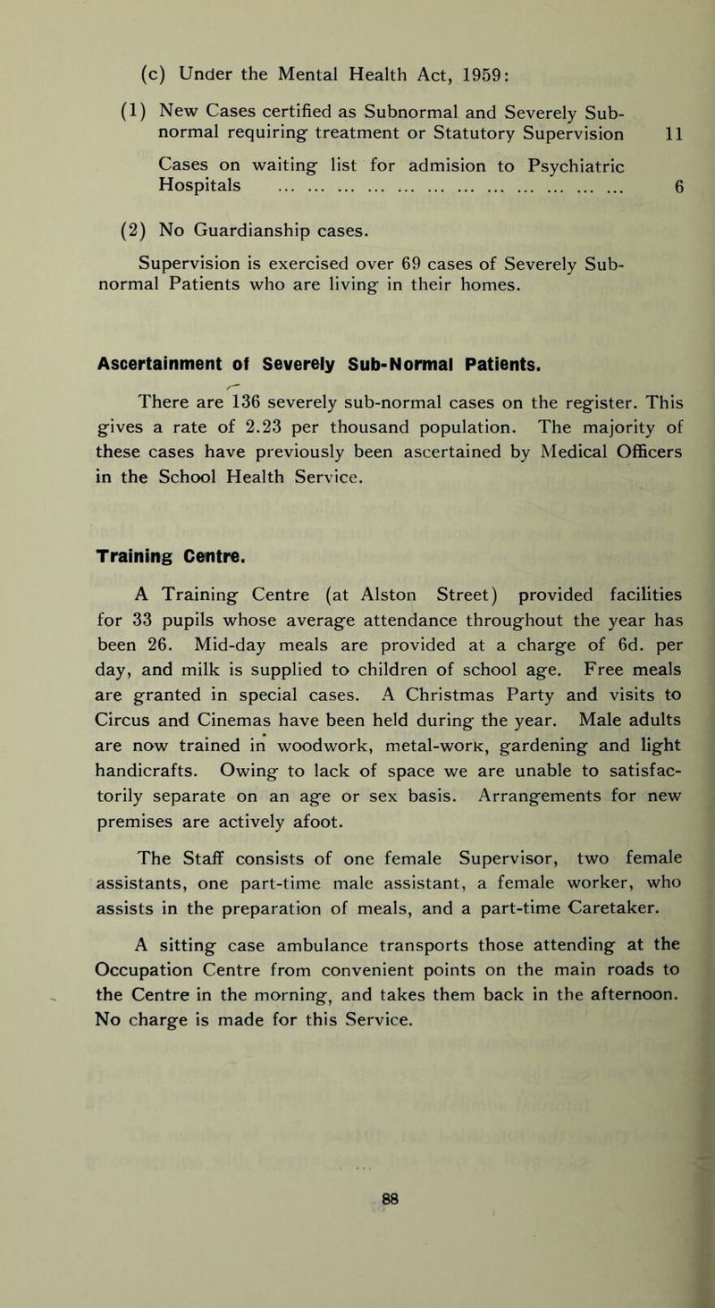 (c) Under the Mental Health Act, 1959: (1) New Cases certified as Subnormal and Severely Sub- normal requiring treatment or Statutory Supervision 11 Cases on waiting list for admision to Psychiatric Hospitals 6 (2) No Guardianship cases. Supervision is exercised over 69 cases of Severely Sub- normal Patients who are living in their homes. Ascertainment of Severely Sub-Normal Patients. There are 136 severely sub-normal cases on the register. This gives a rate of 2.23 per thousand population. The majority of these cases have previously been ascertained by Medical Officers in the School Health Service. Training Centre. A Training Centre (at Alston Street) provided facilities for 33 pupils whose average attendance throughout the year has been 26. Mid-day meals are provided at a charge of 6d. per day, and milk is supplied to children of school age. Free meals are granted in special cases. A Christmas Party and visits to Circus and Cinemas have been held during the year. Male adults are now trained in woodwork, metal-work, gardening and light handicrafts. Owing to lack of space we are unable to satisfac- torily separate on an age or sex basis. Arrangements for new premises are actively afoot. The Staff consists of one female Supervisor, two female assistants, one part-time male assistant, a female worker, who assists in the preparation of meals, and a part-time Caretaker. A sitting case ambulance transports those attending at the Occupation Centre from convenient points on the main roads to the Centre in the morning, and takes them back in the afternoon. No charge is made for this Service.