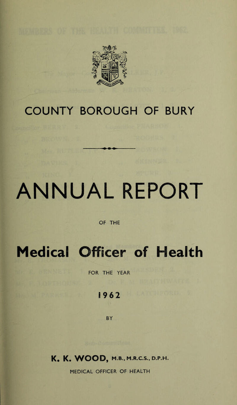 COUNTY BOROUGH OF BURY ANNUAL REPORT OF THE Medical Officer of Health FOR THE YEAR i 9 6 2 K. K. WOOD, M.B., M.R.C.S., D.P.H. MEDICAL OFFICER OF HEALTH