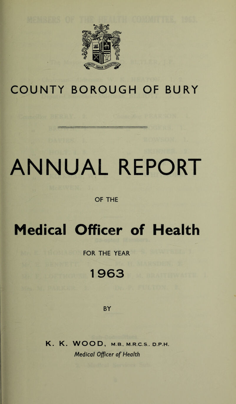 COUNTY BOROUGH OF BURY ANNUAL REPORT OF THE Medical Officer of Health FOR THE YEAR 1963 BY K. K. WOOD, M B. M.R.C.S.. D.P.H. Medical Officer of Health