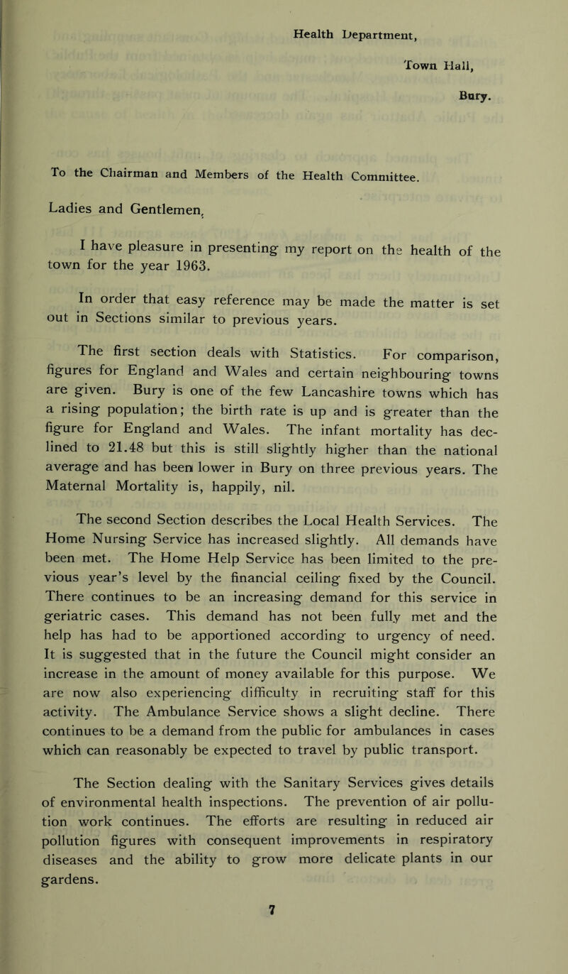 Health Department, Town Hall, Bury. To the Chairman and Members of the Health Committee. Ladies and Gentlemen, I have pleasure in presenting my report on the health of the town for the year 1963. In order that easy reference may be made the matter is set out in Sections similar to previous years. The first section deals with Statistics. For comparison, figures for England and Wales and certain neighbouring towns are given. Bury is one of the few Lancashire towns which has a rising population; the birth rate is up and is greater than the figure for England and Wales. The infant mortality has dec- lined to 21.48 but this is still slightly higher than the national average and has been lower in Bury on three previous years. The Maternal Mortality is, happily, nil. The second Section describes the Local Health Services. The Home Nursing Service has increased slightly. All demands have been met. The Home Help Service has been limited to the pre- vious year’s level by the financial ceiling fixed by the Council. There continues to be an increasing demand for this service in geriatric cases. This demand has not been fully met and the help has had to be apportioned according to urgency of need. It is suggested that in the future the Council might consider an increase in the amount of money available for this purpose. We are now also experiencing difficulty in recruiting staff for this activity. The Ambulance Service shows a slight decline. There continues to be a demand from the public for ambulances in cases which can reasonably be expected to travel by public transport. The Section dealing with the Sanitary Services gives details of environmental health inspections. The prevention of air pollu- tion work continues. The efforts are resulting in reduced air pollution figures with consequent improvements in respiratory diseases and the ability to grow more delicate plants in our gardens.